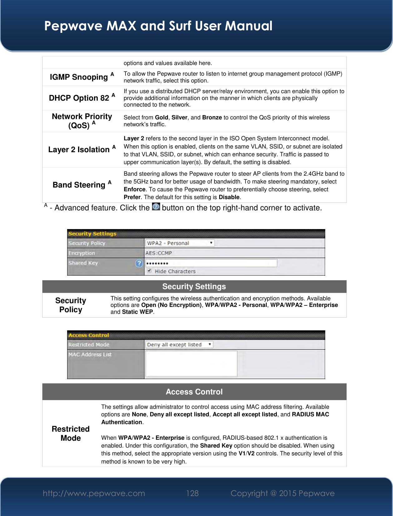  Pepwave MAX and Surf User Manual http://www.pepwave.com 128   Copyright @ 2015 Pepwave   options and values available here. IGMP Snooping A To allow the Pepwave router to listen to internet group management protocol (IGMP) network traffic, select this option. DHCP Option 82 A If you use a distributed DHCP server/relay environment, you can enable this option to provide additional information on the manner in which clients are physically connected to the network. Network Priority (QoS) A Select from Gold, Silver, and Bronze to control the QoS priority of this wireless network’s traffic. Layer 2 Isolation A Layer 2 refers to the second layer in the ISO Open System Interconnect model. When this option is enabled, clients on the same VLAN, SSID, or subnet are isolated to that VLAN, SSID, or subnet, which can enhance security. Traffic is passed to upper communication layer(s). By default, the setting is disabled.  Band Steering A Band steering allows the Pepwave router to steer AP clients from the 2.4GHz band to the 5GHz band for better usage of bandwidth. To make steering mandatory, select Enforce. To cause the Pepwave router to preferentially choose steering, select Prefer. The default for this setting is Disable. A - Advanced feature. Click the   button on the top right-hand corner to activate.   Security Settings Security Policy This setting configures the wireless authentication and encryption methods. Available options are Open (No Encryption), WPA/WPA2 - Personal, WPA/WPA2 – Enterprise and Static WEP.   Access Control Restricted Mode The settings allow administrator to control access using MAC address filtering. Available options are None, Deny all except listed, Accept all except listed, and RADIUS MAC Authentication.  When WPA/WPA2 - Enterprise is configured, RADIUS-based 802.1 x authentication is enabled. Under this configuration, the Shared Key option should be disabled. When using this method, select the appropriate version using the V1/V2 controls. The security level of this method is known to be very high. 