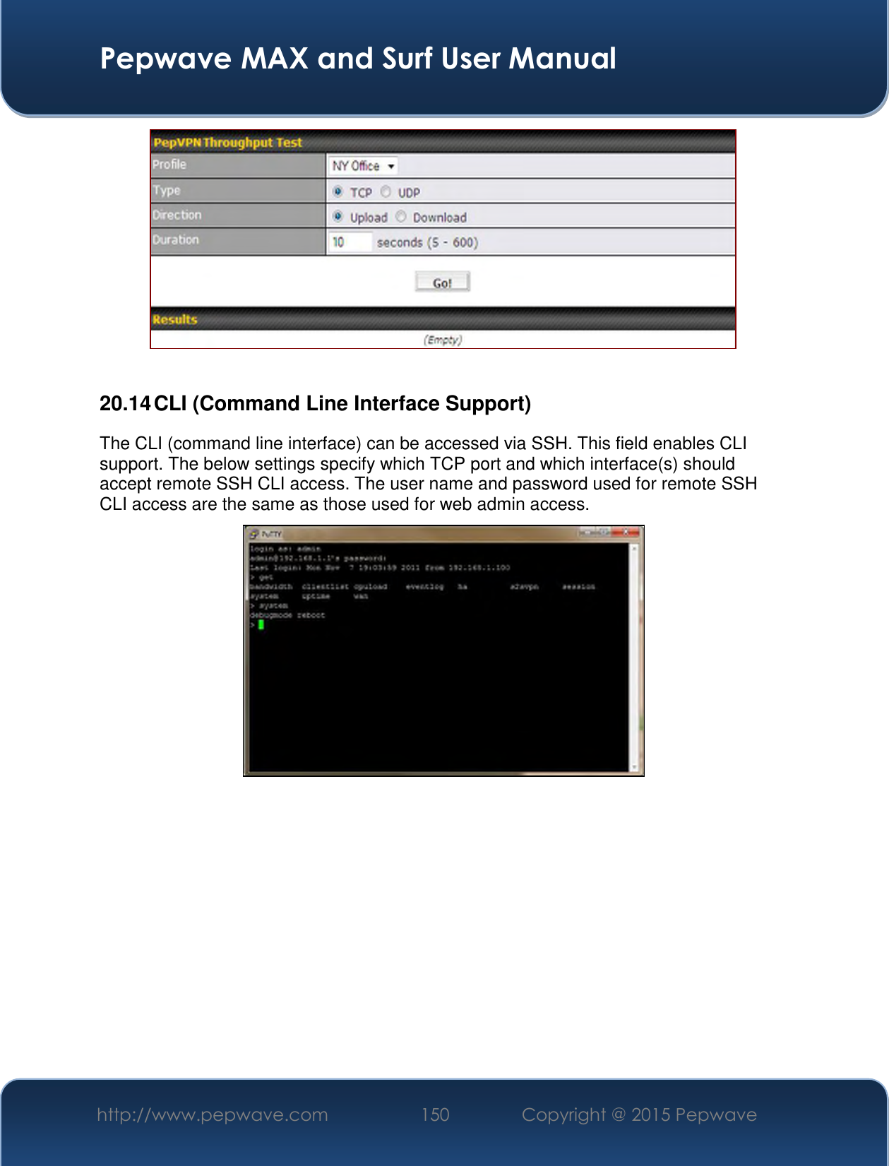  Pepwave MAX and Surf User Manual http://www.pepwave.com 150   Copyright @ 2015 Pepwave     20.14 CLI (Command Line Interface Support) The CLI (command line interface) can be accessed via SSH. This field enables CLI support. The below settings specify which TCP port and which interface(s) should accept remote SSH CLI access. The user name and password used for remote SSH CLI access are the same as those used for web admin access.    