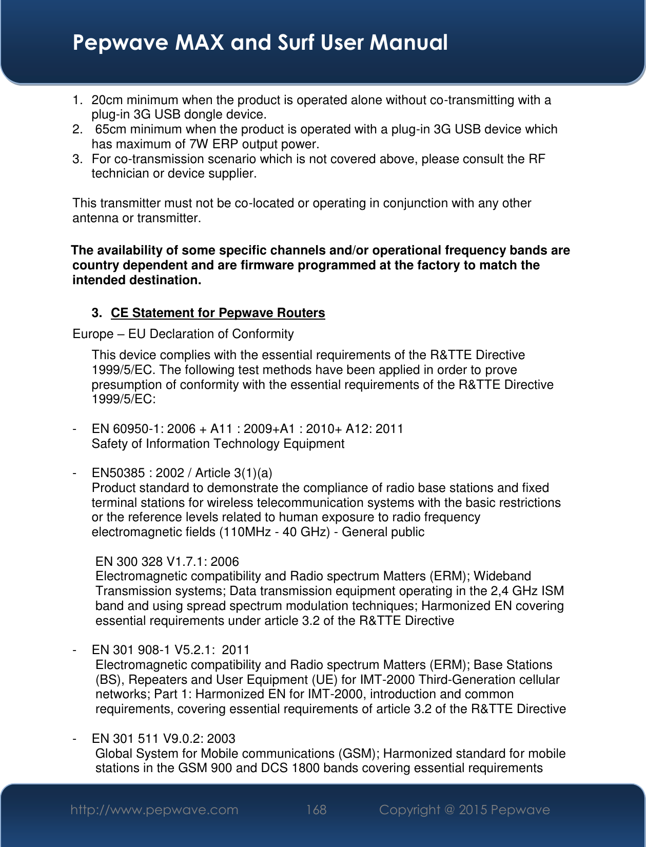  Pepwave MAX and Surf User Manual http://www.pepwave.com 168   Copyright @ 2015 Pepwave   1.  20cm minimum when the product is operated alone without co-transmitting with a plug-in 3G USB dongle device. 2.   65cm minimum when the product is operated with a plug-in 3G USB device which has maximum of 7W ERP output power. 3.  For co-transmission scenario which is not covered above, please consult the RF technician or device supplier.  This transmitter must not be co-located or operating in conjunction with any other antenna or transmitter.  The availability of some specific channels and/or operational frequency bands are country dependent and are firmware programmed at the factory to match the intended destination.  3.  CE Statement for Pepwave Routers Europe – EU Declaration of Conformity This device complies with the essential requirements of the R&amp;TTE Directive 1999/5/EC. The following test methods have been applied in order to prove presumption of conformity with the essential requirements of the R&amp;TTE Directive 1999/5/EC:  -  EN 60950-1: 2006 + A11 : 2009+A1 : 2010+ A12: 2011 Safety of Information Technology Equipment  -  EN50385 : 2002 / Article 3(1)(a) Product standard to demonstrate the compliance of radio base stations and fixed terminal stations for wireless telecommunication systems with the basic restrictions or the reference levels related to human exposure to radio frequency electromagnetic fields (110MHz - 40 GHz) - General public   EN 300 328 V1.7.1: 2006 Electromagnetic compatibility and Radio spectrum Matters (ERM); Wideband Transmission systems; Data transmission equipment operating in the 2,4 GHz ISM band and using spread spectrum modulation techniques; Harmonized EN covering essential requirements under article 3.2 of the R&amp;TTE Directive  -  EN 301 908-1 V5.2.1:  2011 Electromagnetic compatibility and Radio spectrum Matters (ERM); Base Stations (BS), Repeaters and User Equipment (UE) for IMT-2000 Third-Generation cellular networks; Part 1: Harmonized EN for IMT-2000, introduction and common requirements, covering essential requirements of article 3.2 of the R&amp;TTE Directive  -  EN 301 511 V9.0.2: 2003 Global System for Mobile communications (GSM); Harmonized standard for mobile stations in the GSM 900 and DCS 1800 bands covering essential requirements 