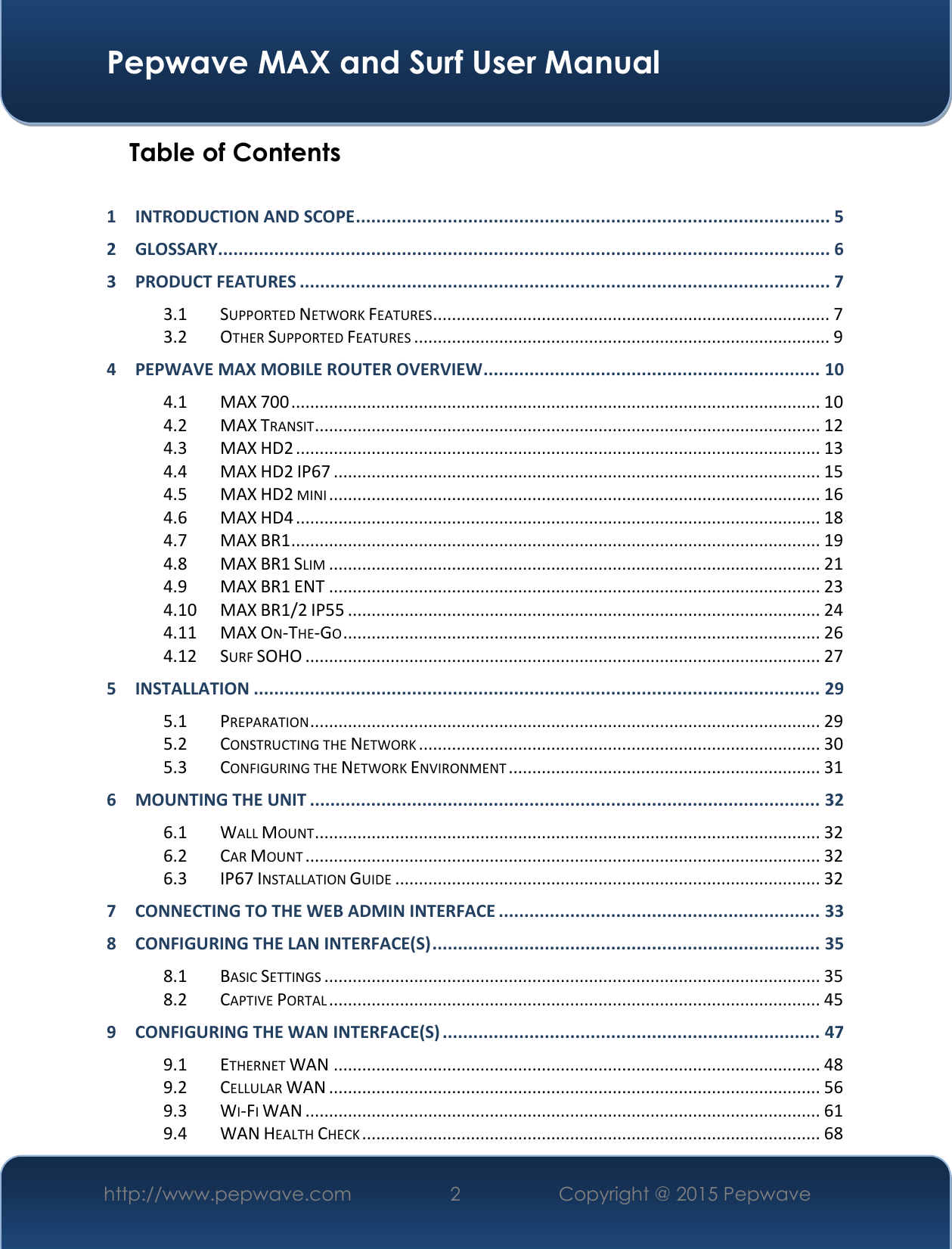  Pepwave MAX and Surf User Manual http://www.pepwave.com 2   Copyright @ 2015 Pepwave   Table of Contents  1 INTRODUCTION AND SCOPE ............................................................................................. 5 2 GLOSSARY........................................................................................................................ 6 3 PRODUCT FEATURES ........................................................................................................ 7 3.1 SUPPORTED NETWORK FEATURES .................................................................................... 7 3.2 OTHER SUPPORTED FEATURES ........................................................................................ 9 4 PEPWAVE MAX MOBILE ROUTER OVERVIEW .................................................................. 10 4.1 MAX 700 ................................................................................................................ 10 4.2 MAX TRANSIT ........................................................................................................... 12 4.3 MAX HD2 ............................................................................................................... 13 4.4 MAX HD2 IP67 ....................................................................................................... 15 4.5 MAX HD2 MINI ........................................................................................................ 16 4.6 MAX HD4 ............................................................................................................... 18 4.7 MAX BR1 ................................................................................................................ 19 4.8 MAX BR1 SLIM ........................................................................................................ 21 4.9 MAX BR1 ENT ........................................................................................................ 23 4.10 MAX BR1/2 IP55 .................................................................................................... 24 4.11 MAX ON-THE-GO ..................................................................................................... 26 4.12 SURF SOHO ............................................................................................................. 27 5 INSTALLATION ............................................................................................................... 29 5.1 PREPARATION ............................................................................................................ 29 5.2 CONSTRUCTING THE NETWORK ..................................................................................... 30 5.3 CONFIGURING THE NETWORK ENVIRONMENT .................................................................. 31 6 MOUNTING THE UNIT .................................................................................................... 32 6.1 WALL MOUNT ........................................................................................................... 32 6.2 CAR MOUNT ............................................................................................................. 32 6.3 IP67 INSTALLATION GUIDE .......................................................................................... 32 7 CONNECTING TO THE WEB ADMIN INTERFACE ............................................................... 33 8 CONFIGURING THE LAN INTERFACE(S) ............................................................................ 35 8.1 BASIC SETTINGS ......................................................................................................... 35 8.2 CAPTIVE PORTAL ........................................................................................................ 45 9 CONFIGURING THE WAN INTERFACE(S) .......................................................................... 47 9.1 ETHERNET WAN ....................................................................................................... 48 9.2 CELLULAR WAN ........................................................................................................ 56 9.3 WI-FI WAN ............................................................................................................. 61 9.4 WAN HEALTH CHECK ................................................................................................. 68 