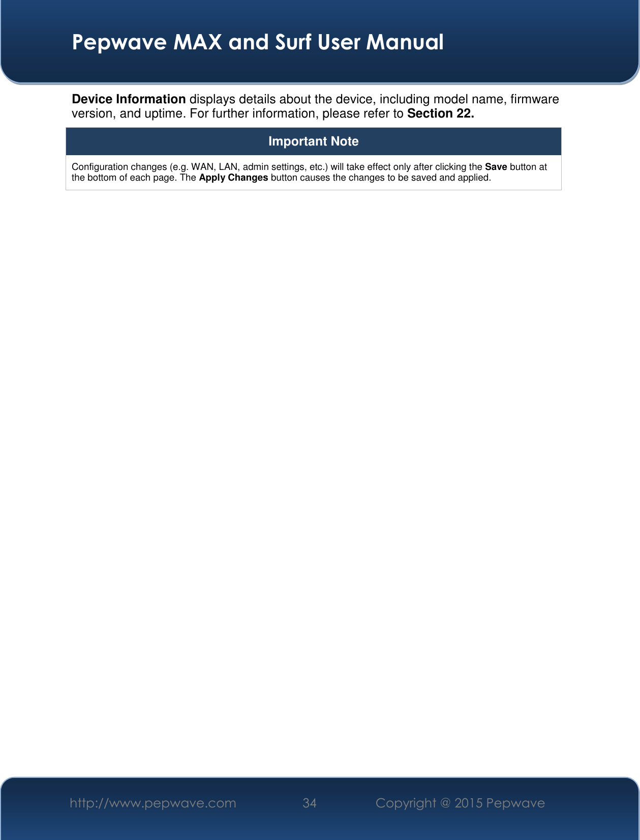  Pepwave MAX and Surf User Manual http://www.pepwave.com 34   Copyright @ 2015 Pepwave   Device Information displays details about the device, including model name, firmware version, and uptime. For further information, please refer to Section 22. Important Note Configuration changes (e.g. WAN, LAN, admin settings, etc.) will take effect only after clicking the Save button at the bottom of each page. The Apply Changes button causes the changes to be saved and applied.    