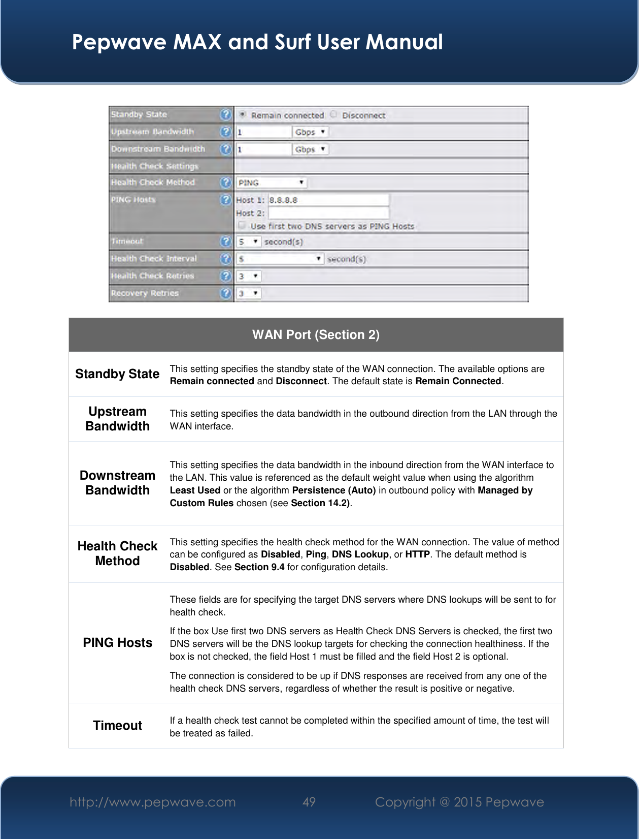  Pepwave MAX and Surf User Manual http://www.pepwave.com 49   Copyright @ 2015 Pepwave      WAN Port (Section 2) Standby State This setting specifies the standby state of the WAN connection. The available options are Remain connected and Disconnect. The default state is Remain Connected. Upstream Bandwidth This setting specifies the data bandwidth in the outbound direction from the LAN through the WAN interface. Downstream Bandwidth This setting specifies the data bandwidth in the inbound direction from the WAN interface to the LAN. This value is referenced as the default weight value when using the algorithm Least Used or the algorithm Persistence (Auto) in outbound policy with Managed by Custom Rules chosen (see Section 14.2). Health Check Method This setting specifies the health check method for the WAN connection. The value of method can be configured as Disabled, Ping, DNS Lookup, or HTTP. The default method is Disabled. See Section 9.4 for configuration details. PING Hosts These fields are for specifying the target DNS servers where DNS lookups will be sent to for health check. If the box Use first two DNS servers as Health Check DNS Servers is checked, the first two DNS servers will be the DNS lookup targets for checking the connection healthiness. If the box is not checked, the field Host 1 must be filled and the field Host 2 is optional. The connection is considered to be up if DNS responses are received from any one of the health check DNS servers, regardless of whether the result is positive or negative. Timeout If a health check test cannot be completed within the specified amount of time, the test will be treated as failed. 