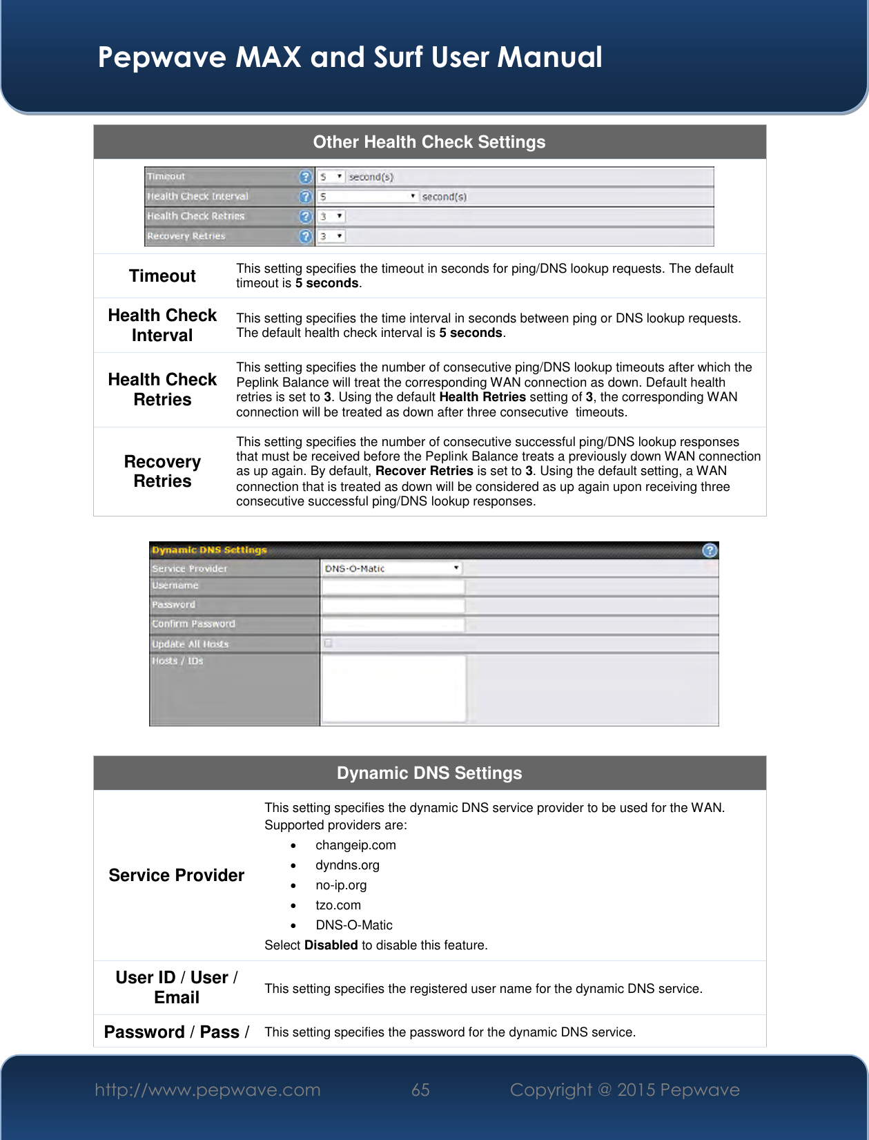  Pepwave MAX and Surf User Manual http://www.pepwave.com 65   Copyright @ 2015 Pepwave   Other Health Check Settings  Timeout This setting specifies the timeout in seconds for ping/DNS lookup requests. The default timeout is 5 seconds. Health Check Interval This setting specifies the time interval in seconds between ping or DNS lookup requests. The default health check interval is 5 seconds. Health Check Retries This setting specifies the number of consecutive ping/DNS lookup timeouts after which the Peplink Balance will treat the corresponding WAN connection as down. Default health retries is set to 3. Using the default Health Retries setting of 3, the corresponding WAN connection will be treated as down after three consecutive  timeouts. Recovery Retries This setting specifies the number of consecutive successful ping/DNS lookup responses that must be received before the Peplink Balance treats a previously down WAN connection as up again. By default, Recover Retries is set to 3. Using the default setting, a WAN connection that is treated as down will be considered as up again upon receiving three consecutive successful ping/DNS lookup responses.    Dynamic DNS Settings Service Provider This setting specifies the dynamic DNS service provider to be used for the WAN. Supported providers are:   changeip.com   dyndns.org  no-ip.org   tzo.com  DNS-O-Matic Select Disabled to disable this feature. User ID / User / Email This setting specifies the registered user name for the dynamic DNS service. Password / Pass / This setting specifies the password for the dynamic DNS service. 