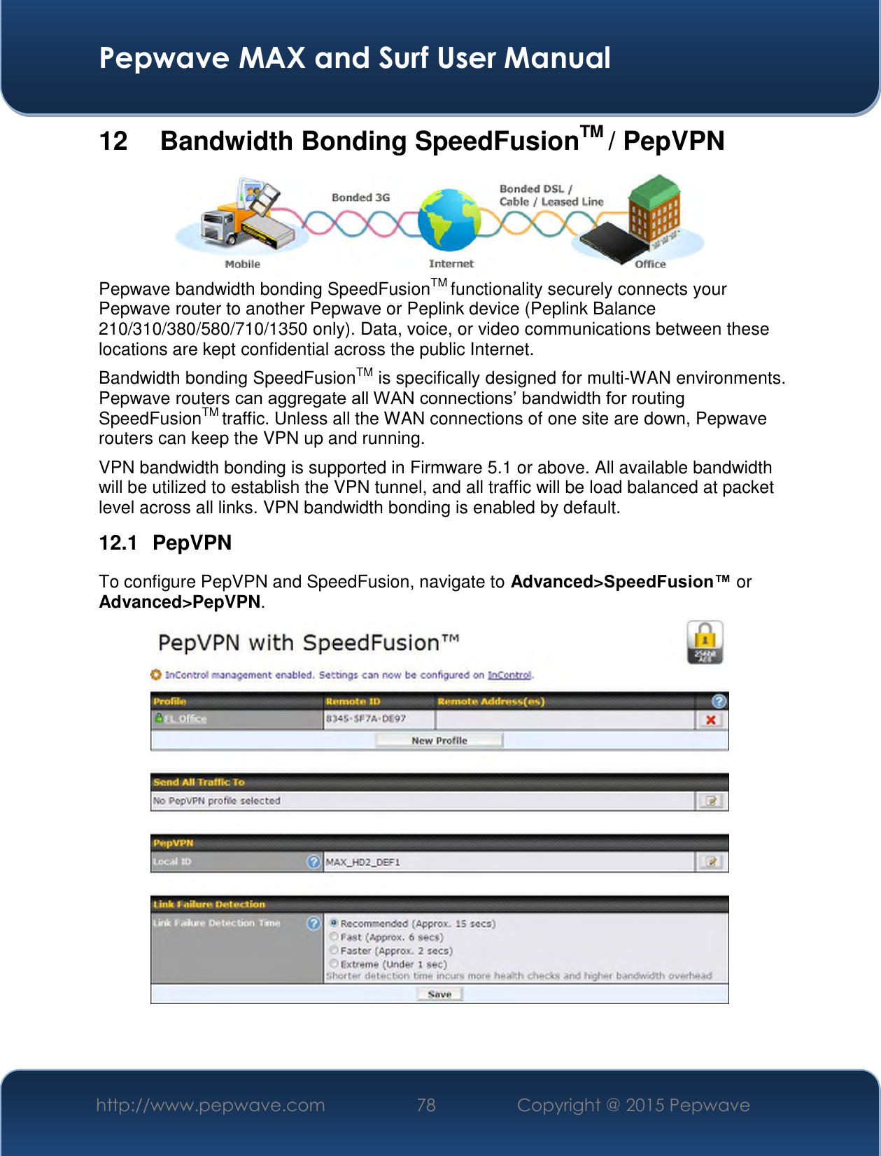  Pepwave MAX and Surf User Manual http://www.pepwave.com 78   Copyright @ 2015 Pepwave   12   Bandwidth Bonding SpeedFusionTM / PepVPN  Pepwave bandwidth bonding SpeedFusionTM functionality securely connects your Pepwave router to another Pepwave or Peplink device (Peplink Balance 210/310/380/580/710/1350 only). Data, voice, or video communications between these locations are kept confidential across the public Internet. Bandwidth bonding SpeedFusionTM is specifically designed for multi-WAN environments. Pepwave routers can aggregate all WAN connections’ bandwidth for routing SpeedFusionTM traffic. Unless all the WAN connections of one site are down, Pepwave routers can keep the VPN up and running. VPN bandwidth bonding is supported in Firmware 5.1 or above. All available bandwidth will be utilized to establish the VPN tunnel, and all traffic will be load balanced at packet level across all links. VPN bandwidth bonding is enabled by default.  12.1  PepVPN To configure PepVPN and SpeedFusion, navigate to Advanced&gt;SpeedFusion™ or Advanced&gt;PepVPN.     