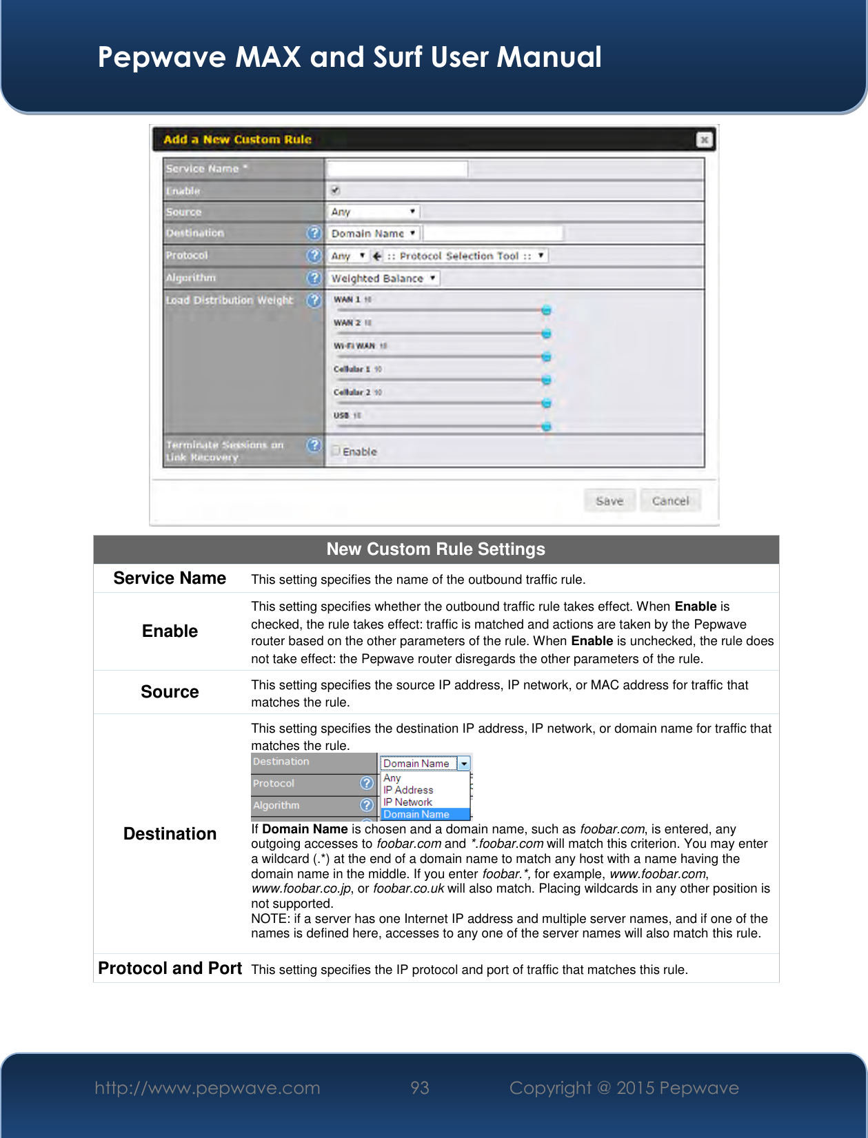  Pepwave MAX and Surf User Manual http://www.pepwave.com 93   Copyright @ 2015 Pepwave    New Custom Rule Settings Service Name This setting specifies the name of the outbound traffic rule. Enable This setting specifies whether the outbound traffic rule takes effect. When Enable is checked, the rule takes effect: traffic is matched and actions are taken by the Pepwave router based on the other parameters of the rule. When Enable is unchecked, the rule does not take effect: the Pepwave router disregards the other parameters of the rule. Source This setting specifies the source IP address, IP network, or MAC address for traffic that matches the rule. Destination This setting specifies the destination IP address, IP network, or domain name for traffic that matches the rule.  If Domain Name is chosen and a domain name, such as foobar.com, is entered, any outgoing accesses to foobar.com and *.foobar.com will match this criterion. You may enter a wildcard (.*) at the end of a domain name to match any host with a name having the domain name in the middle. If you enter foobar.*, for example, www.foobar.com, www.foobar.co.jp, or foobar.co.uk will also match. Placing wildcards in any other position is not supported. NOTE: if a server has one Internet IP address and multiple server names, and if one of the names is defined here, accesses to any one of the server names will also match this rule. Protocol and Port This setting specifies the IP protocol and port of traffic that matches this rule. 