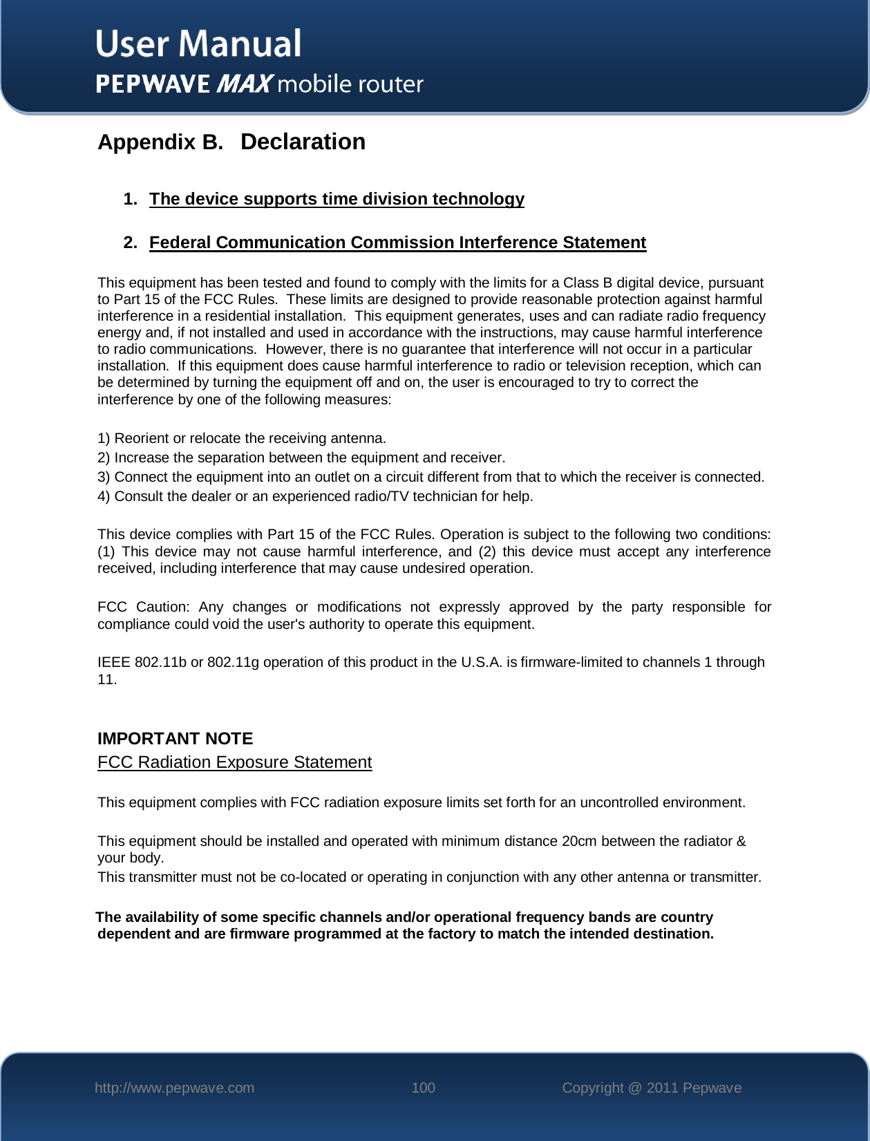    http://www.pepwave.com 100 Copyright @ 2011 Pepwave   Appendix B. Declaration  1.  The device supports time division technology 2.  Federal Communication Commission Interference Statement This equipment has been tested and found to comply with the limits for a Class B digital device, pursuant to Part 15 of the FCC Rules.  These limits are designed to provide reasonable protection against harmful interference in a residential installation.  This equipment generates, uses and can radiate radio frequency energy and, if not installed and used in accordance with the instructions, may cause harmful interference to radio communications.  However, there is no guarantee that interference will not occur in a particular installation.  If this equipment does cause harmful interference to radio or television reception, which can be determined by turning the equipment off and on, the user is encouraged to try to correct the interference by one of the following measures:  1) Reorient or relocate the receiving antenna. 2) Increase the separation between the equipment and receiver. 3) Connect the equipment into an outlet on a circuit different from that to which the receiver is connected. 4) Consult the dealer or an experienced radio/TV technician for help.  This device complies with Part 15 of the FCC Rules. Operation is subject to the following two conditions: (1) This device may not cause harmful interference, and (2) this device must accept any interference received, including interference that may cause undesired operation.  FCC Caution: Any changes or modifications not expressly approved by the party responsible for compliance could void the user&apos;s authority to operate this equipment.  IEEE 802.11b or 802.11g operation of this product in the U.S.A. is firmware-limited to channels 1 through 11.   IMPORTANT NOTE  FCC Radiation Exposure Statement This equipment complies with FCC radiation exposure limits set forth for an uncontrolled environment.   This equipment should be installed and operated with minimum distance 20cm between the radiator &amp; your body. This transmitter must not be co-located or operating in conjunction with any other antenna or transmitter.  The availability of some specific channels and/or operational frequency bands are country dependent and are firmware programmed at the factory to match the intended destination.  