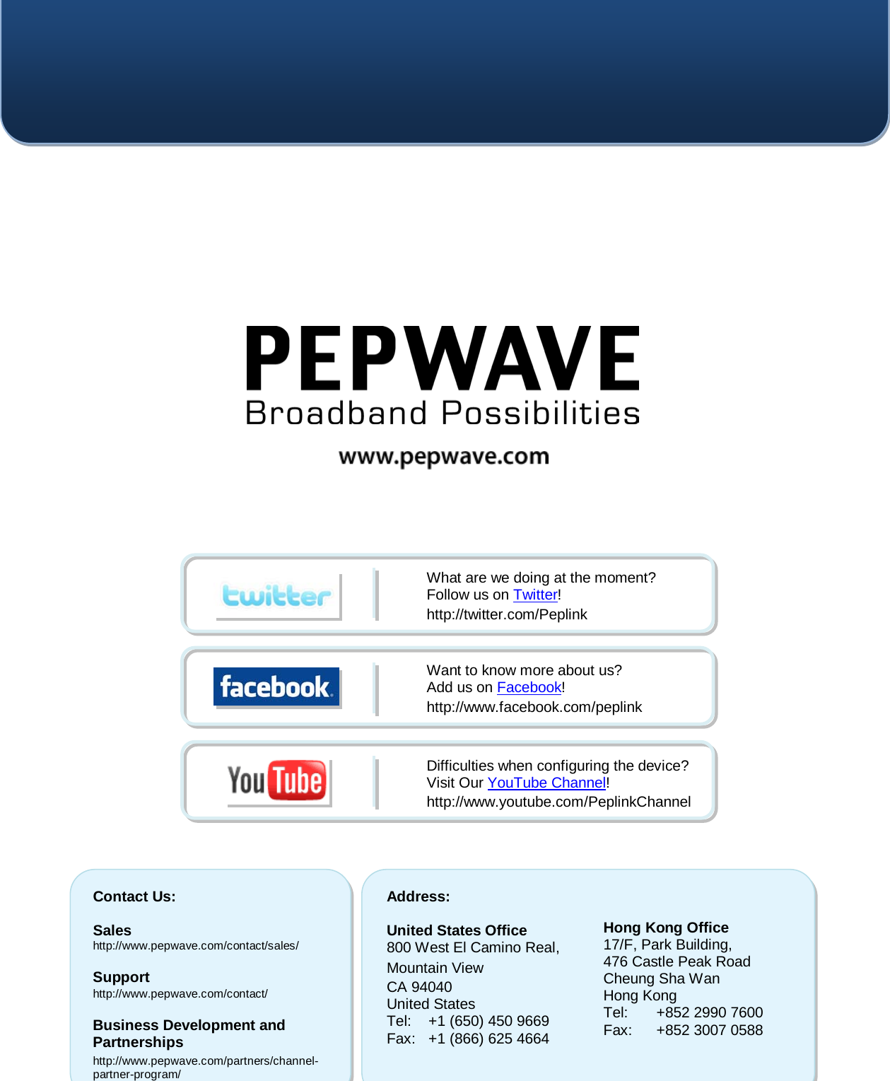    Contact Us:  Sales http://www.pepwave.com/contact/sales/  Support http://www.pepwave.com/contact/  Business Development and Partnerships http://www.pepwave.com/partners/channel-partner-program/ Address:  United States Office 800 West El Camino Real, Mountain View CA 94040 United States Tel: +1 (650) 450 9669 Fax: +1 (866) 625 4664   Hong Kong Office 17/F, Park Building, 476 Castle Peak Road Cheung Sha Wan Hong Kong Tel: +852 2990 7600 Fax: +852 3007 0588  What are we doing at the moment? Follow us on Twitter! http://twitter.com/Peplink Want to know more about us? Add us on Facebook! http://www.facebook.com/peplink Difficulties when configuring the device?  Visit Our YouTube Channel! http://www.youtube.com/PeplinkChannel   