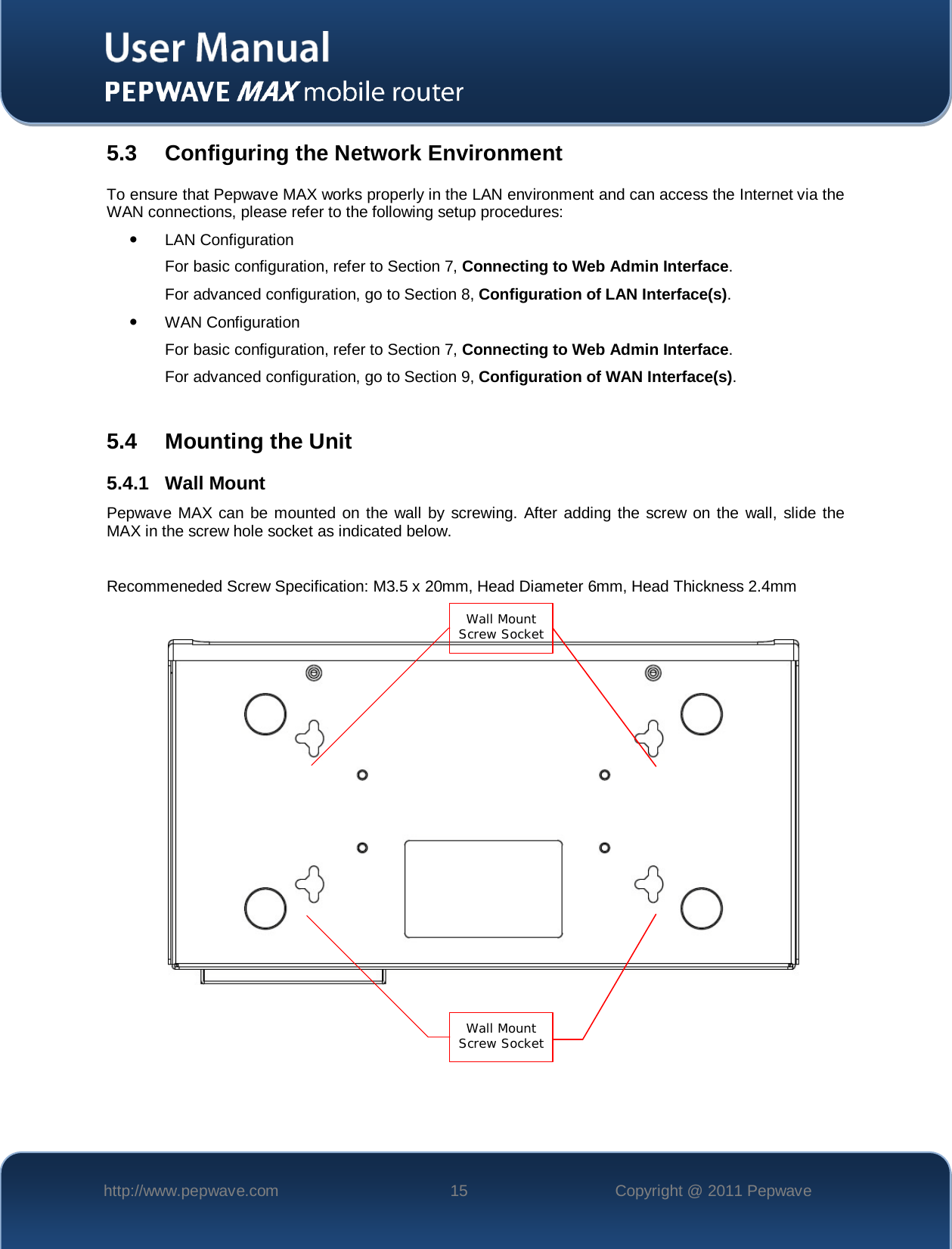    http://www.pepwave.com 15 Copyright @ 2011 Pepwave   5.3 Configuring the Network Environment To ensure that Pepwave MAX works properly in the LAN environment and can access the Internet via the WAN connections, please refer to the following setup procedures:  LAN Configuration  For basic configuration, refer to Section 7, Connecting to Web Admin Interface. For advanced configuration, go to Section 8, Configuration of LAN Interface(s).  WAN Configuration  For basic configuration, refer to Section 7, Connecting to Web Admin Interface.   For advanced configuration, go to Section 9, Configuration of WAN Interface(s).  5.4 Mounting the Unit 5.4.1 Wall Mount Pepwave MAX can be mounted on the wall by screwing. After adding the screw on the wall, slide the MAX in the screw hole socket as indicated below.  Recommeneded Screw Specification: M3.5 x 20mm, Head Diameter 6mm, Head Thickness 2.4mm  Wall Mount Screw Socket   Wall Mount Screw Socket   
