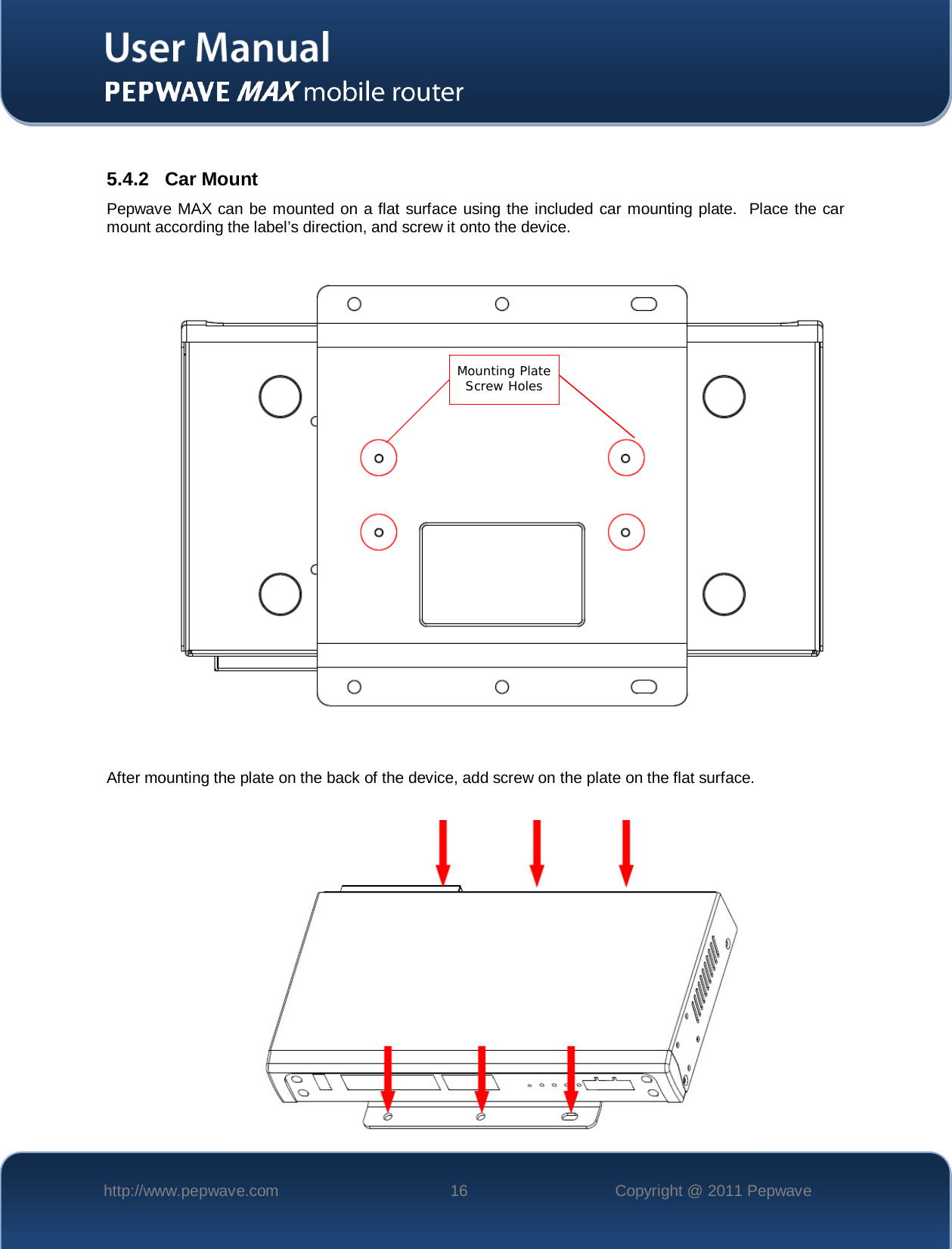    http://www.pepwave.com 16 Copyright @ 2011 Pepwave    5.4.2 Car Mount Pepwave MAX can be mounted on a flat surface using the included car mounting plate.  Place the car mount according the label’s direction, and screw it onto the device.                    After mounting the plate on the back of the device, add screw on the plate on the flat surface.        Mounting Plate Screw Holes   