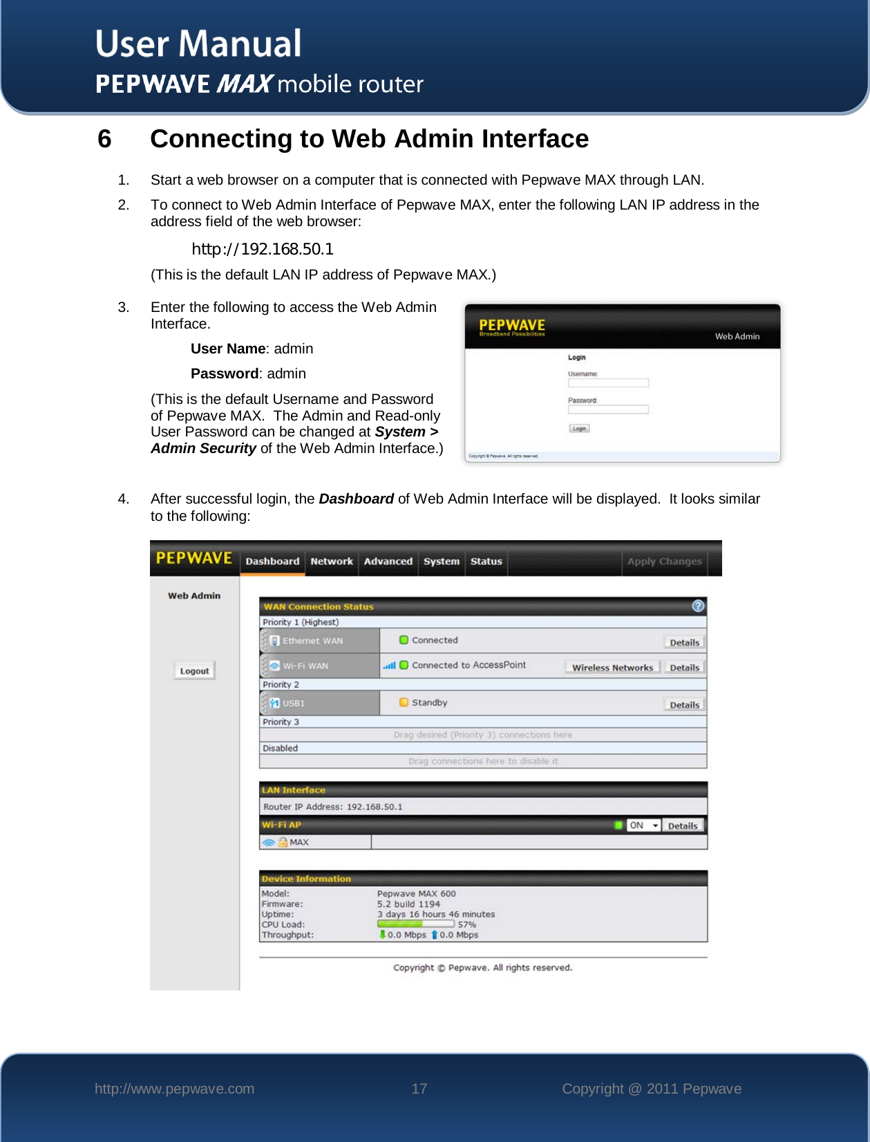    http://www.pepwave.com 17 Copyright @ 2011 Pepwave   6  Connecting to Web Admin Interface 1.  Start a web browser on a computer that is connected with Pepwave MAX through LAN. 2. To connect to Web Admin Interface of Pepwave MAX, enter the following LAN IP address in the address field of the web browser: http://192.168.50.1 (This is the default LAN IP address of Pepwave MAX.) 3.  Enter the following to access the Web Admin Interface. User Name: admin Password: admin (This is the default Username and Password of Pepwave MAX.  The Admin and Read-only User Password can be changed at System &gt; Admin Security of the Web Admin Interface.)  4. After successful login, the Dashboard of Web Admin Interface will be displayed.  It looks similar to the following:    