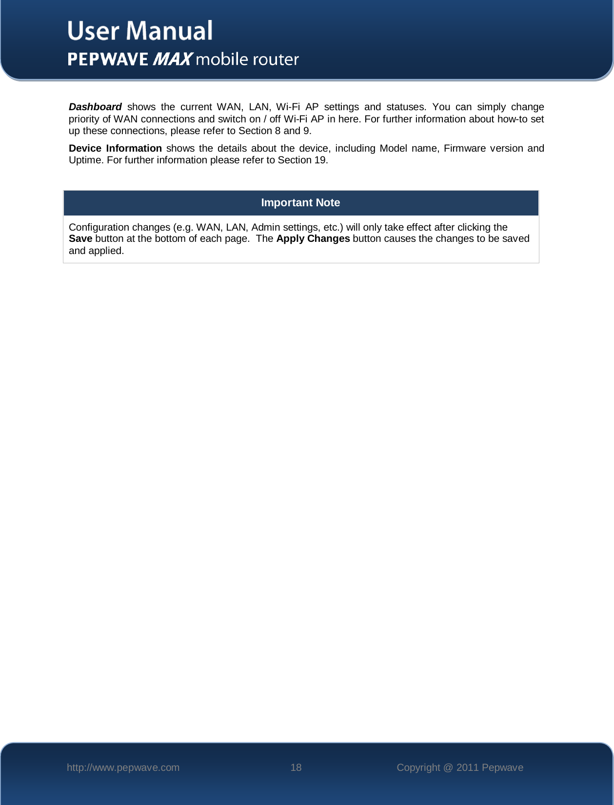    http://www.pepwave.com 18 Copyright @ 2011 Pepwave    Dashboard shows the current WAN, LAN,  Wi-Fi AP settings and statuses.  You can simply change priority of WAN connections and switch on / off Wi-Fi AP in here. For further information about how-to set up these connections, please refer to Section 8 and 9. Device Information shows the details about the device, including Model name, Firmware version and Uptime. For further information please refer to Section 19.  Important Note Configuration changes (e.g. WAN, LAN, Admin settings, etc.) will only take effect after clicking the Save button at the bottom of each page.  The Apply Changes button causes the changes to be saved and applied.   
