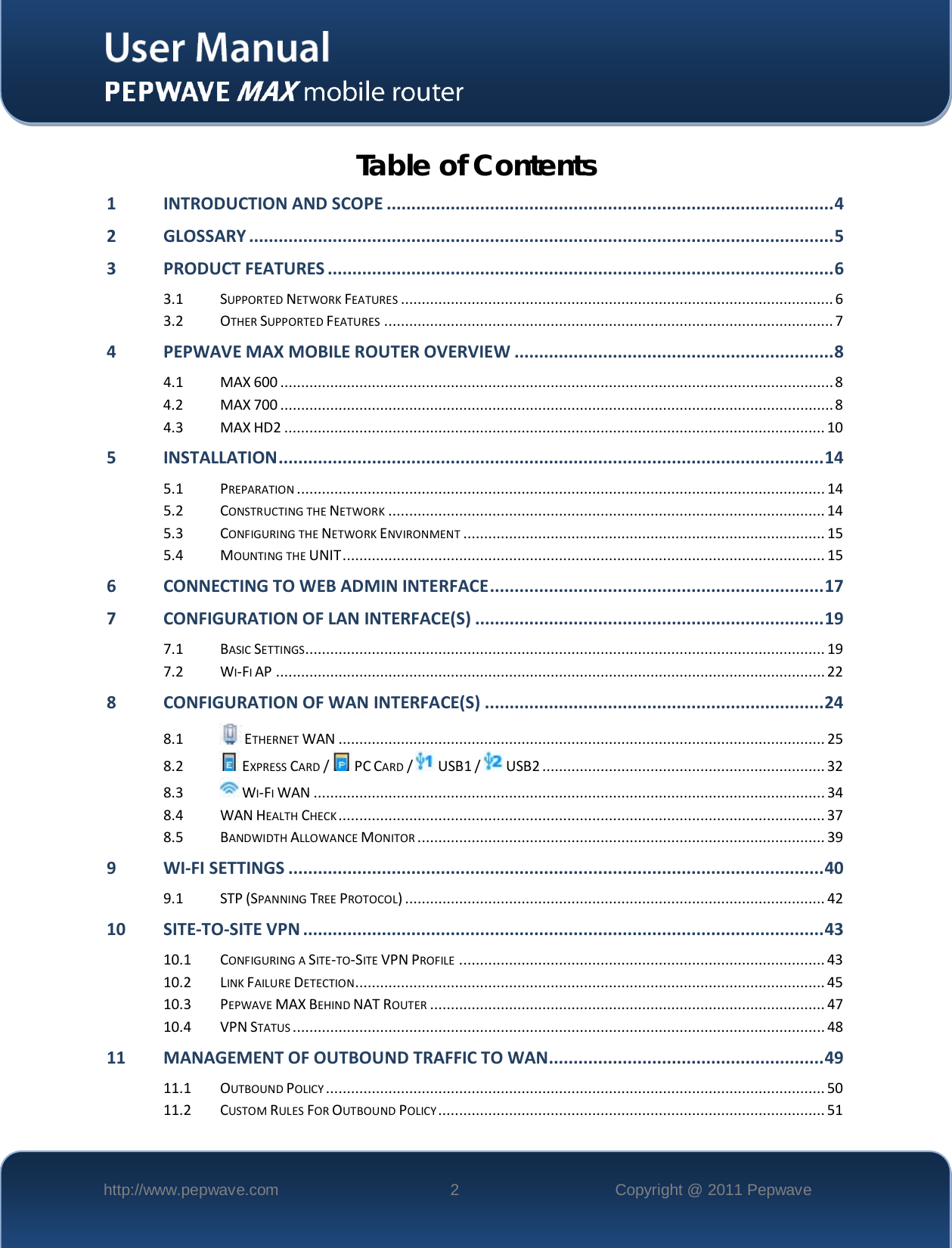    http://www.pepwave.com  2  Copyright @ 2011 Pepwave   Table of Contents 1 INTRODUCTION AND SCOPE ........................................................................................... 4 2 GLOSSARY ....................................................................................................................... 5 3 PRODUCT FEATURES ....................................................................................................... 6 3.1 SUPPORTED NETWORK FEATURES ........................................................................................................ 6 3.2 OTHER SUPPORTED FEATURES ............................................................................................................ 7 4 PEPWAVE MAX MOBILE ROUTER OVERVIEW ................................................................. 8 4.1 MAX 600 ..................................................................................................................................... 8 4.2 MAX 700 ..................................................................................................................................... 8 4.3 MAX HD2 .................................................................................................................................. 10 5 INSTALLATION ............................................................................................................... 14 5.1 PREPARATION ............................................................................................................................... 14 5.2 CONSTRUCTING THE NETWORK ......................................................................................................... 14 5.3 CONFIGURING THE NETWORK ENVIRONMENT ....................................................................................... 15 5.4 MOUNTING THE UNIT .................................................................................................................... 15 6 CONNECTING TO WEB ADMIN INTERFACE .................................................................... 17 7 CONFIGURATION OF LAN INTERFACE(S) ....................................................................... 19 7.1 BASIC SETTINGS............................................................................................................................. 19 7.2 WI-FI AP .................................................................................................................................... 22 8 CONFIGURATION OF WAN INTERFACE(S) ..................................................................... 24 8.1  ETHERNET WAN ..................................................................................................................... 25 8.2  EXPRESS CARD /   PC CARD /   USB1 /   USB2 .................................................................... 32 8.3  WI-FI WAN ........................................................................................................................... 34 8.4 WAN HEALTH CHECK ..................................................................................................................... 37 8.5 BANDWIDTH ALLOWANCE MONITOR .................................................................................................. 39 9 WI-FI SETTINGS ............................................................................................................. 40 9.1 STP (SPANNING TREE PROTOCOL) ..................................................................................................... 42 10 SITE-TO-SITE VPN .......................................................................................................... 43 10.1 CONFIGURING A SITE-TO-SITE VPN PROFILE ........................................................................................ 43 10.2 LINK FAILURE DETECTION................................................................................................................. 45 10.3 PEPWAVE MAX BEHIND NAT ROUTER ............................................................................................... 47 10.4 VPN STATUS ................................................................................................................................ 48 11 MANAGEMENT OF OUTBOUND TRAFFIC TO WAN........................................................ 49 11.1 OUTBOUND POLICY ........................................................................................................................ 50 11.2 CUSTOM RULES FOR OUTBOUND POLICY ............................................................................................. 51 