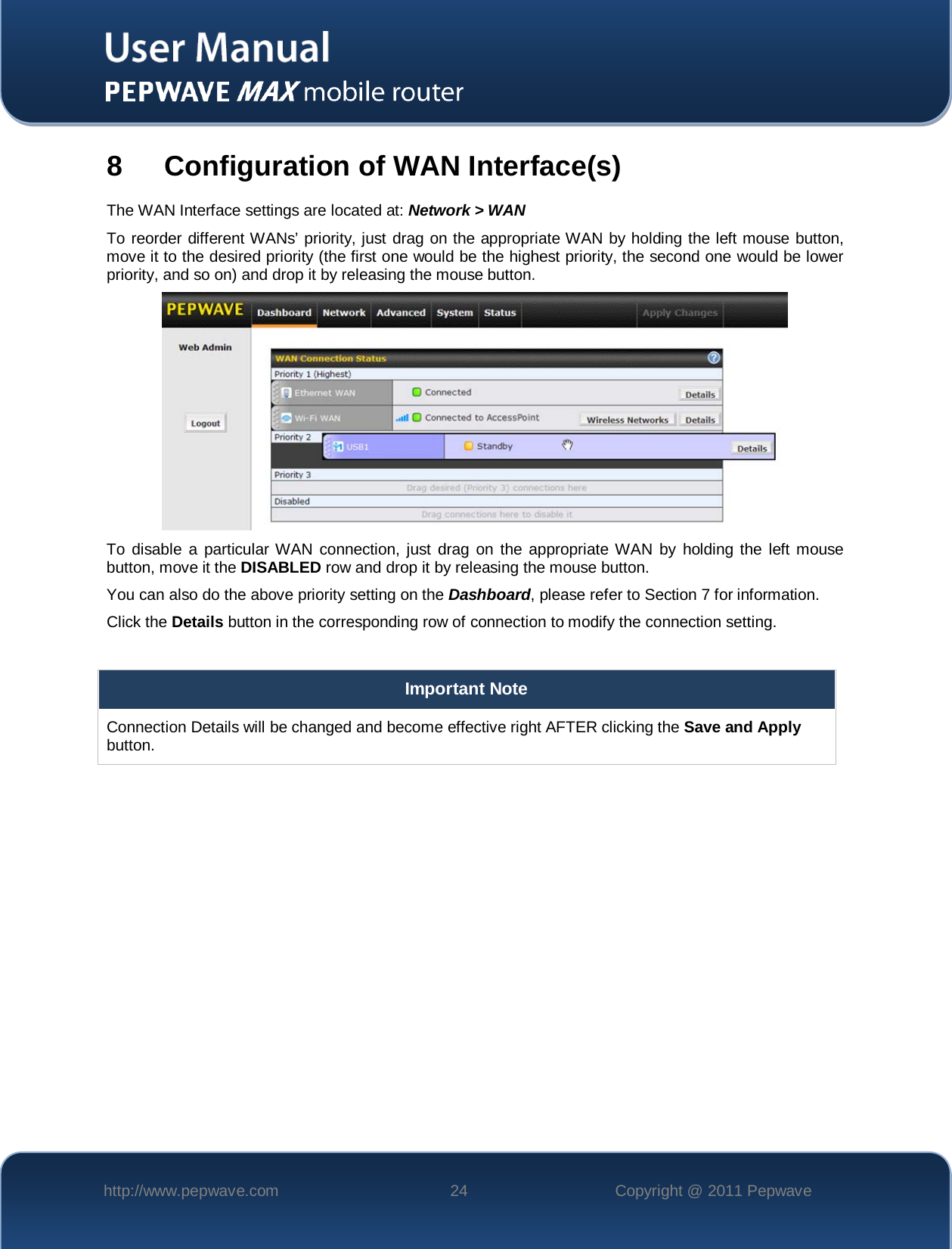    http://www.pepwave.com 24 Copyright @ 2011 Pepwave   8  Configuration of WAN Interface(s) The WAN Interface settings are located at: Network &gt; WAN To reorder different WANs’ priority, just drag on the appropriate WAN by holding the left mouse button, move it to the desired priority (the first one would be the highest priority, the second one would be lower priority, and so on) and drop it by releasing the mouse button.  To disable a particular WAN connection, just drag on the appropriate WAN by holding the left mouse button, move it the DISABLED row and drop it by releasing the mouse button. You can also do the above priority setting on the Dashboard, please refer to Section 7 for information. Click the Details button in the corresponding row of connection to modify the connection setting.  Important Note Connection Details will be changed and become effective right AFTER clicking the Save and Apply button.  