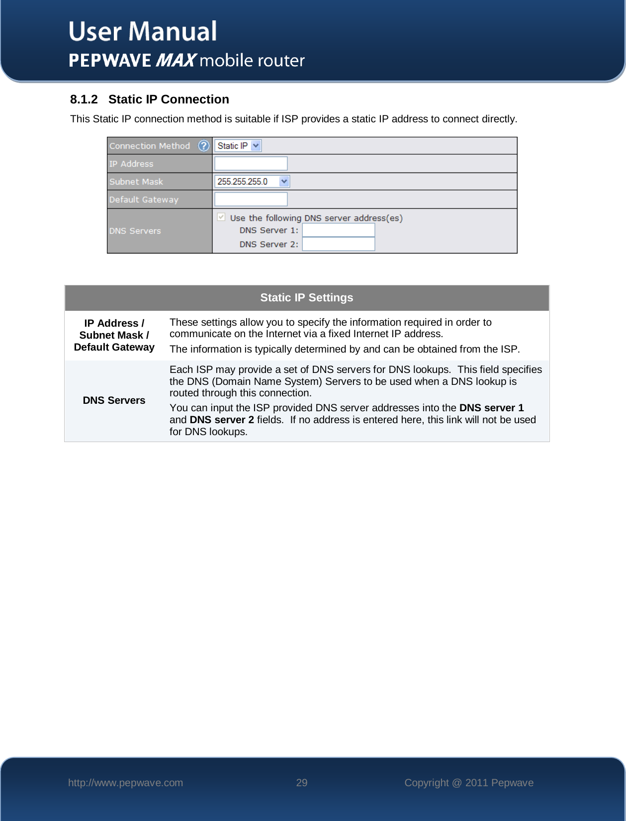    http://www.pepwave.com 29 Copyright @ 2011 Pepwave   8.1.2 Static IP Connection This Static IP connection method is suitable if ISP provides a static IP address to connect directly.    Static IP Settings IP Address / Subnet Mask / Default Gateway These settings allow you to specify the information required in order to communicate on the Internet via a fixed Internet IP address. The information is typically determined by and can be obtained from the ISP. DNS Servers Each ISP may provide a set of DNS servers for DNS lookups.  This field specifies the DNS (Domain Name System) Servers to be used when a DNS lookup is routed through this connection.  You can input the ISP provided DNS server addresses into the DNS server 1 and DNS server 2 fields.  If no address is entered here, this link will not be used for DNS lookups.  