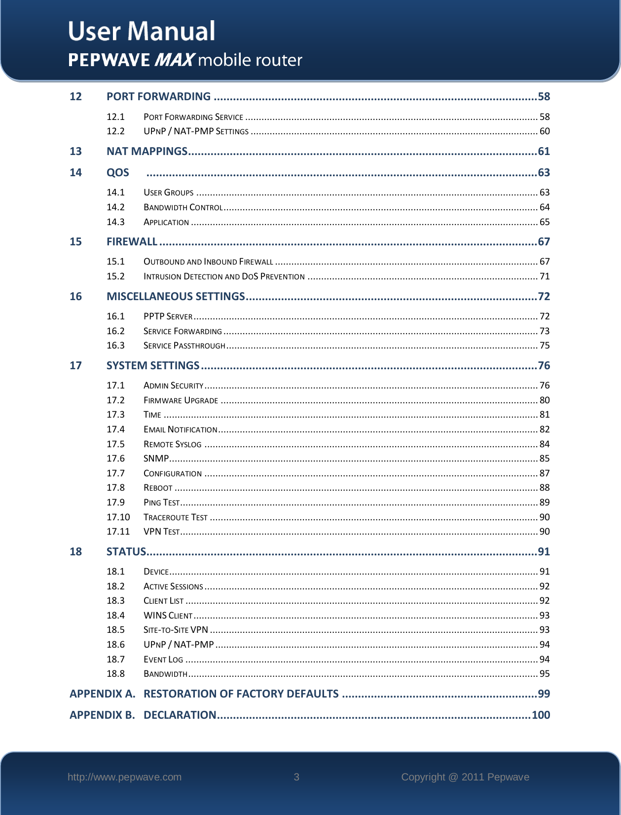    http://www.pepwave.com  3  Copyright @ 2011 Pepwave   12 PORT FORWARDING ..................................................................................................... 58 12.1 PORT FORWARDING SERVICE ............................................................................................................ 58 12.2 UPNP / NAT-PMP SETTINGS .......................................................................................................... 60 13 NAT MAPPINGS ............................................................................................................. 61 14 QOS       .......................................................................................................................... 63 14.1 USER GROUPS .............................................................................................................................. 63 14.2 BANDWIDTH CONTROL .................................................................................................................... 64 14.3 APPLICATION ................................................................................................................................ 65 15 FIREWALL ...................................................................................................................... 67 15.1 OUTBOUND AND INBOUND FIREWALL ................................................................................................. 67 15.2 INTRUSION DETECTION AND DOS PREVENTION ..................................................................................... 71 16 MISCELLANEOUS SETTINGS ........................................................................................... 72 16.1 PPTP SERVER ............................................................................................................................... 72 16.2 SERVICE FORWARDING .................................................................................................................... 73 16.3 SERVICE PASSTHROUGH ................................................................................................................... 75 17 SYSTEM SETTINGS ......................................................................................................... 76 17.1 ADMIN SECURITY ........................................................................................................................... 76 17.2 FIRMWARE UPGRADE ..................................................................................................................... 80 17.3 TIME .......................................................................................................................................... 81 17.4 EMAIL NOTIFICATION ...................................................................................................................... 82 17.5 REMOTE SYSLOG ........................................................................................................................... 84 17.6 SNMP ........................................................................................................................................ 85 17.7 CONFIGURATION ........................................................................................................................... 87 17.8 REBOOT ...................................................................................................................................... 88 17.9 PING TEST.................................................................................................................................... 89 17.10 TRACEROUTE TEST ......................................................................................................................... 90 17.11 VPN TEST.................................................................................................................................... 90 18 STATUS .......................................................................................................................... 91 18.1 DEVICE ........................................................................................................................................ 91 18.2 ACTIVE SESSIONS ........................................................................................................................... 92 18.3 CLIENT LIST .................................................................................................................................. 92 18.4 WINS CLIENT ............................................................................................................................... 93 18.5 SITE-TO-SITE VPN ......................................................................................................................... 93 18.6 UPNP / NAT-PMP ....................................................................................................................... 94 18.7 EVENT LOG .................................................................................................................................. 94 18.8 BANDWIDTH ................................................................................................................................. 95 APPENDIX A. RESTORATION OF FACTORY DEFAULTS ............................................................. 99 APPENDIX B. DECLARATION.................................................................................................. 100 