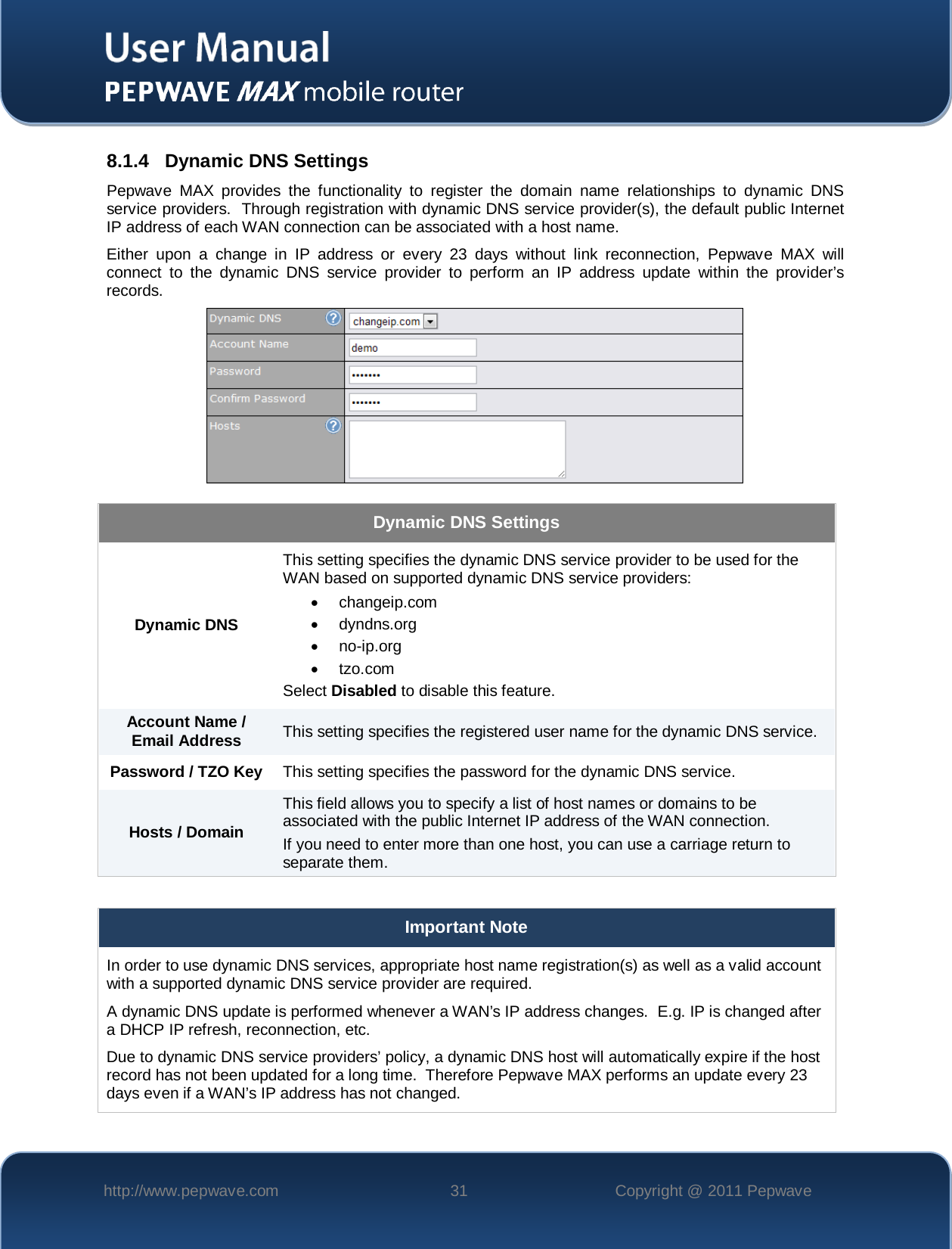    http://www.pepwave.com 31 Copyright @ 2011 Pepwave   8.1.4 Dynamic DNS Settings Pepwave MAX provides the functionality to register the domain name relationships to dynamic DNS service providers.  Through registration with dynamic DNS service provider(s), the default public Internet IP address of each WAN connection can be associated with a host name. Either upon a change in IP address or every 23 days without link reconnection, Pepwave MAX will connect to the dynamic DNS service provider to perform an IP address update within the provider’s records.  Dynamic DNS Settings Dynamic DNS This setting specifies the dynamic DNS service provider to be used for the WAN based on supported dynamic DNS service providers: • changeip.com • dyndns.org • no-ip.org •  tzo.com Select Disabled to disable this feature. Account Name / Email Address This setting specifies the registered user name for the dynamic DNS service. Password / TZO Key This setting specifies the password for the dynamic DNS service. Hosts / Domain This field allows you to specify a list of host names or domains to be associated with the public Internet IP address of the WAN connection. If you need to enter more than one host, you can use a carriage return to separate them.  Important Note In order to use dynamic DNS services, appropriate host name registration(s) as well as a valid account with a supported dynamic DNS service provider are required. A dynamic DNS update is performed whenever a WAN’s IP address changes.  E.g. IP is changed after a DHCP IP refresh, reconnection, etc. Due to dynamic DNS service providers’ policy, a dynamic DNS host will automatically expire if the host record has not been updated for a long time.  Therefore Pepwave MAX performs an update every 23 days even if a WAN’s IP address has not changed. 