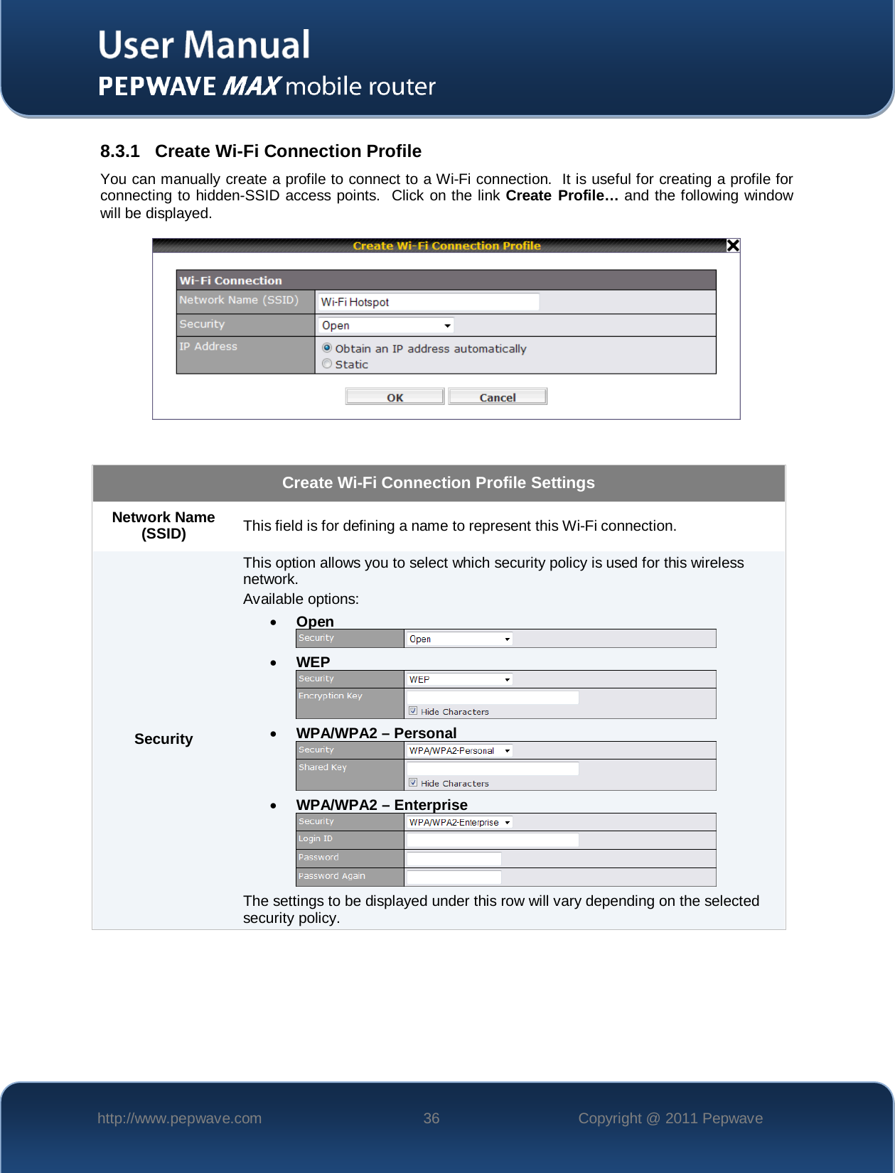    http://www.pepwave.com 36 Copyright @ 2011 Pepwave   8.3.1 Create Wi-Fi Connection Profile You can manually create a profile to connect to a Wi-Fi connection.  It is useful for creating a profile for connecting to hidden-SSID access points.  Click on the link Create Profile… and the following window will be displayed.    Create Wi-Fi Connection Profile Settings Network Name (SSID)  This field is for defining a name to represent this Wi-Fi connection. Security This option allows you to select which security policy is used for this wireless network.   Available options: • Open  • WEP  • WPA/WPA2 – Personal  • WPA/WPA2 – Enterprise  The settings to be displayed under this row will vary depending on the selected security policy.   