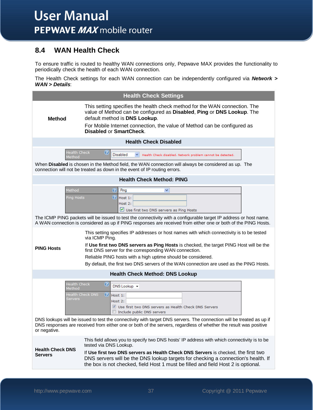    http://www.pepwave.com 37 Copyright @ 2011 Pepwave   8.4 WAN Health Check To ensure traffic is routed to healthy WAN connections only, Pepwave MAX provides the functionality to periodically check the health of each WAN connection. The Health Check settings for each WAN connection can be independently configured via Network &gt; WAN &gt; Details: Health Check Settings Method This setting specifies the health check method for the WAN connection. The value of Method can be configured as Disabled, Ping or DNS Lookup. The default method is DNS Lookup. For Mobile Internet connection, the value of Method can be configured as Disabled or SmartCheck. Health Check Disabled  When Disabled is chosen in the Method field, the WAN connection will always be considered as up.  The connection will not be treated as down in the event of IP routing errors. Health Check Method: PING  The ICMP PING packets will be issued to test the connectivity with a configurable target IP address or host name.  A WAN connection is considered as up if PING responses are received from either one or both of the PING Hosts. PING Hosts This setting specifies IP addresses or host names with which connectivity is to be tested via ICMP Ping. If Use first two DNS servers as Ping Hosts is checked, the target PING Host will be the first DNS server for the corresponding WAN connection. Reliable PING hosts with a high uptime should be considered. By default, the first two DNS servers of the WAN connection are used as the PING Hosts. Health Check Method: DNS Lookup  DNS lookups will be issued to test the connectivity with target DNS servers. The connection will be treated as up if DNS responses are received from either one or both of the servers, regardless of whether the result was positive or negative. Health Check DNS Servers This field allows you to specify two DNS hosts’ IP address with which connectivity is to be tested via DNS Lookup. If Use first two DNS servers as Health Check DNS Servers is checked, the first two DNS servers will be the DNS lookup targets for checking a connection&apos;s health. If the box is not checked, field Host 1 must be filled and field Host 2 is optional. 