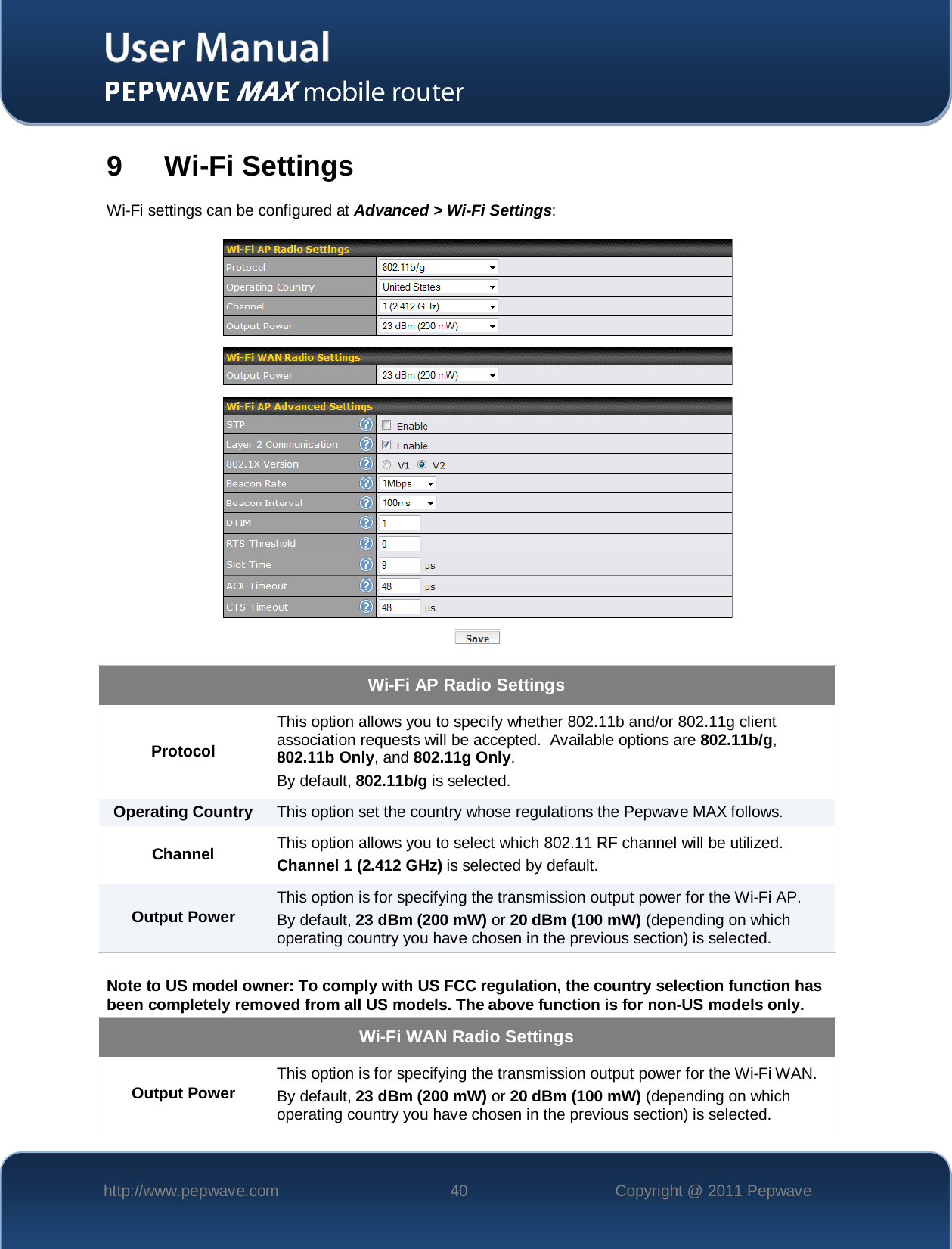    http://www.pepwave.com 40 Copyright @ 2011 Pepwave   9  Wi-Fi Settings Wi-Fi settings can be configured at Advanced &gt; Wi-Fi Settings:   Wi-Fi AP Radio Settings Protocol This option allows you to specify whether 802.11b and/or 802.11g client association requests will be accepted.  Available options are 802.11b/g, 802.11b Only, and 802.11g Only.  By default, 802.11b/g is selected.  Operating Country This option set the country whose regulations the Pepwave MAX follows.  Channel This option allows you to select which 802.11 RF channel will be utilized. Channel 1 (2.412 GHz) is selected by default.  Output Power This option is for specifying the transmission output power for the Wi-Fi AP. By default, 23 dBm (200 mW) or 20 dBm (100 mW) (depending on which operating country you have chosen in the previous section) is selected.  Note to US model owner: To comply with US FCC regulation, the country selection function has been completely removed from all US models. The above function is for non-US models only. Wi-Fi WAN Radio Settings Output Power This option is for specifying the transmission output power for the Wi-Fi WAN.   By default, 23 dBm (200 mW) or 20 dBm (100 mW) (depending on which operating country you have chosen in the previous section) is selected.  