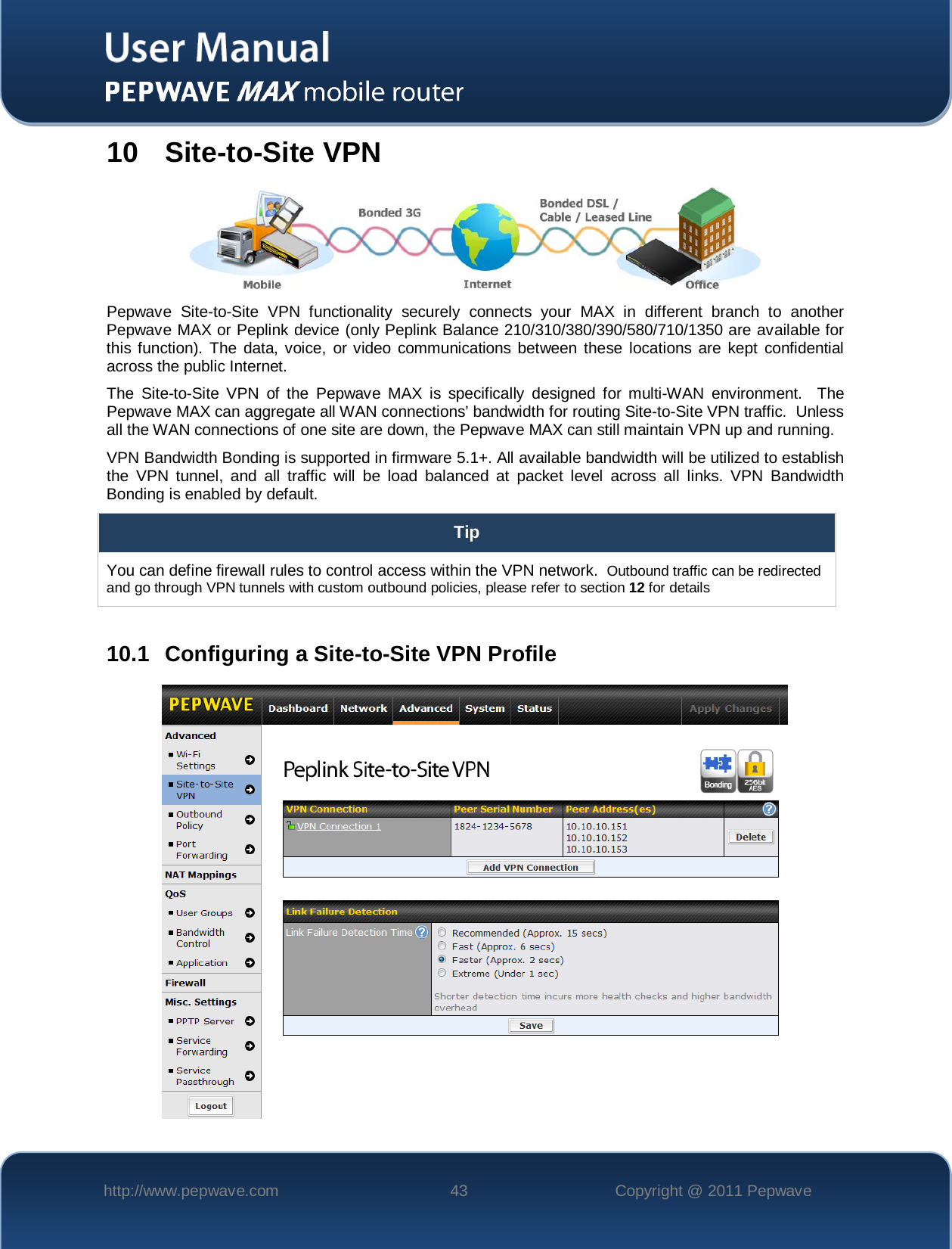    http://www.pepwave.com 43 Copyright @ 2011 Pepwave   10  Site-to-Site VPN  Pepwave Site-to-Site VPN functionality  securely connects  your MAX in different branch to another Pepwave MAX or Peplink device (only Peplink Balance 210/310/380/390/580/710/1350 are available for this function). The data, voice, or video communications between these locations are kept confidential across the public Internet. The Site-to-Site VPN of the Pepwave MAX is specifically designed for multi-WAN environment.  The Pepwave MAX can aggregate all WAN connections’ bandwidth for routing Site-to-Site VPN traffic.  Unless all the WAN connections of one site are down, the Pepwave MAX can still maintain VPN up and running. VPN Bandwidth Bonding is supported in firmware 5.1+. All available bandwidth will be utilized to establish the VPN tunnel, and all traffic will be load balanced at packet level across all links. VPN Bandwidth Bonding is enabled by default.  Tip You can define firewall rules to control access within the VPN network.  Outbound traffic can be redirected and go through VPN tunnels with custom outbound policies, please refer to section 12 for details  10.1 Configuring a Site-to-Site VPN Profile  