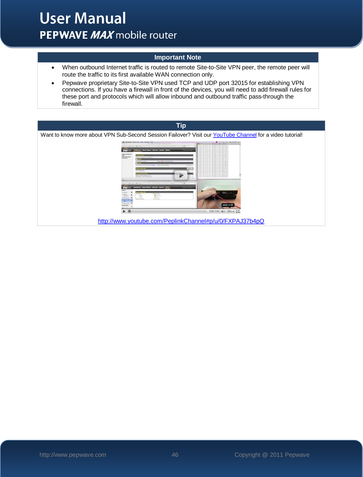    http://www.pepwave.com 46 Copyright @ 2011 Pepwave   Important Note • When outbound Internet traffic is routed to remote Site-to-Site VPN peer, the remote peer will route the traffic to its first available WAN connection only. • Pepwave proprietary Site-to-Site VPN used TCP and UDP port 32015 for establishing VPN connections. If you have a firewall in front of the devices, you will need to add firewall rules for these port and protocols which will allow inbound and outbound traffic pass-through the firewall.  Tip Want to know more about VPN Sub-Second Session Failover? Visit our YouTube Channel for a video tutorial!  http://www.youtube.com/PeplinkChannel#p/u/0/FXPAJ37b4pQ   