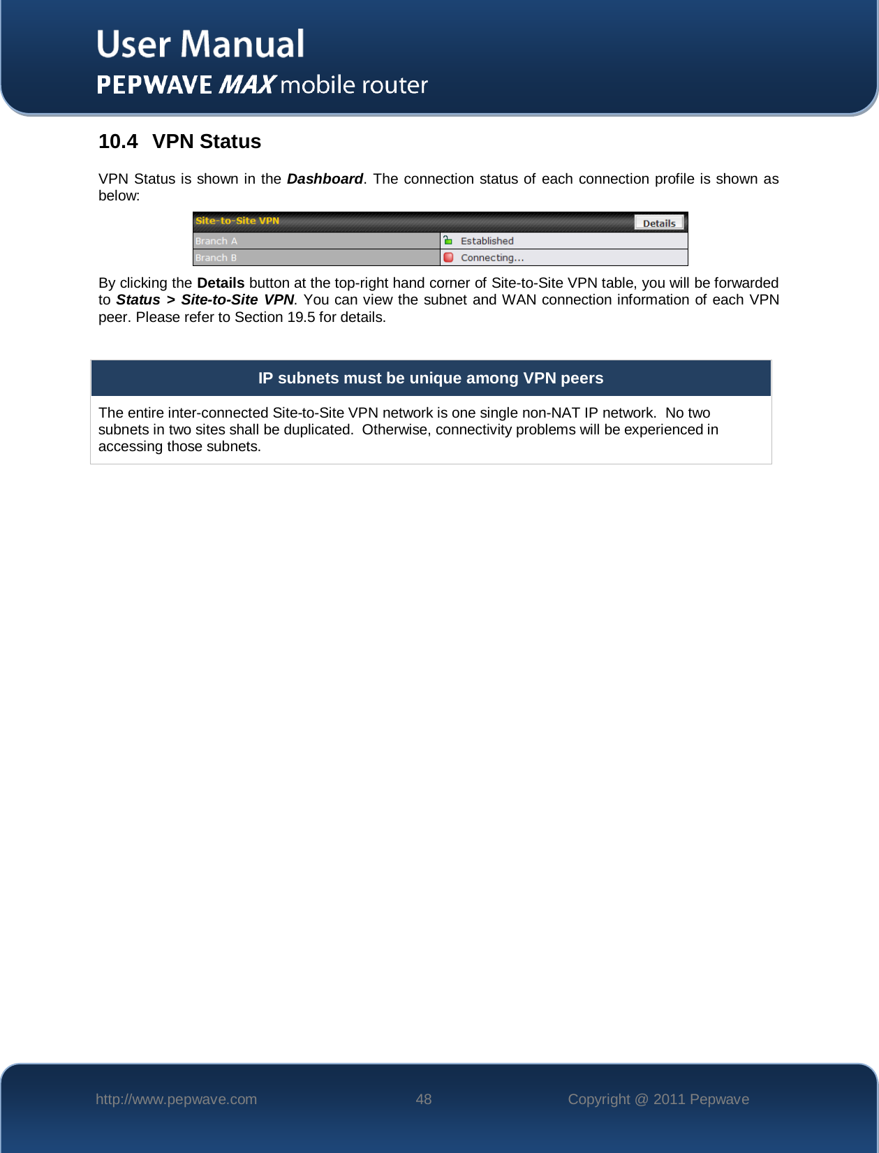    http://www.pepwave.com 48 Copyright @ 2011 Pepwave   10.4 VPN Status VPN Status is shown in the Dashboard. The connection status of each connection profile is shown as below:   By clicking the Details button at the top-right hand corner of Site-to-Site VPN table, you will be forwarded to Status &gt; Site-to-Site VPN. You can view the subnet and WAN connection information of each VPN peer. Please refer to Section 19.5 for details.  IP subnets must be unique among VPN peers The entire inter-connected Site-to-Site VPN network is one single non-NAT IP network.  No two subnets in two sites shall be duplicated.  Otherwise, connectivity problems will be experienced in accessing those subnets.    