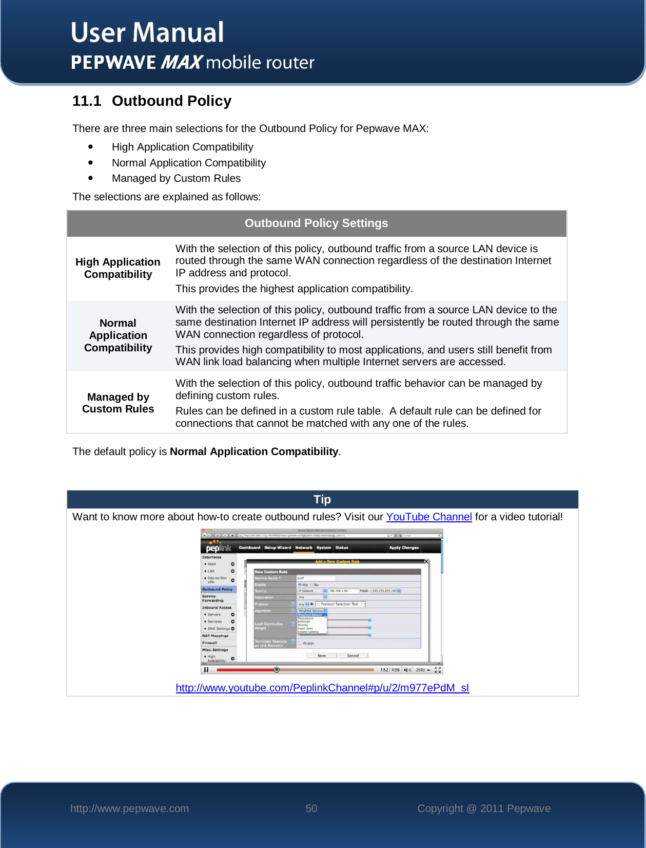    http://www.pepwave.com 50 Copyright @ 2011 Pepwave   11.1 Outbound Policy There are three main selections for the Outbound Policy for Pepwave MAX:  High Application Compatibility  Normal Application Compatibility  Managed by Custom Rules The selections are explained as follows: Outbound Policy Settings High Application Compatibility With the selection of this policy, outbound traffic from a source LAN device is routed through the same WAN connection regardless of the destination Internet IP address and protocol.  This provides the highest application compatibility. Normal Application Compatibility With the selection of this policy, outbound traffic from a source LAN device to the same destination Internet IP address will persistently be routed through the same WAN connection regardless of protocol.  This provides high compatibility to most applications, and users still benefit from WAN link load balancing when multiple Internet servers are accessed. Managed by Custom Rules With the selection of this policy, outbound traffic behavior can be managed by defining custom rules.   Rules can be defined in a custom rule table.  A default rule can be defined for connections that cannot be matched with any one of the rules. The default policy is Normal Application Compatibility.  Tip Want to know more about how-to create outbound rules? Visit our YouTube Channel for a video tutorial!  http://www.youtube.com/PeplinkChannel#p/u/2/m977ePdM_sI   