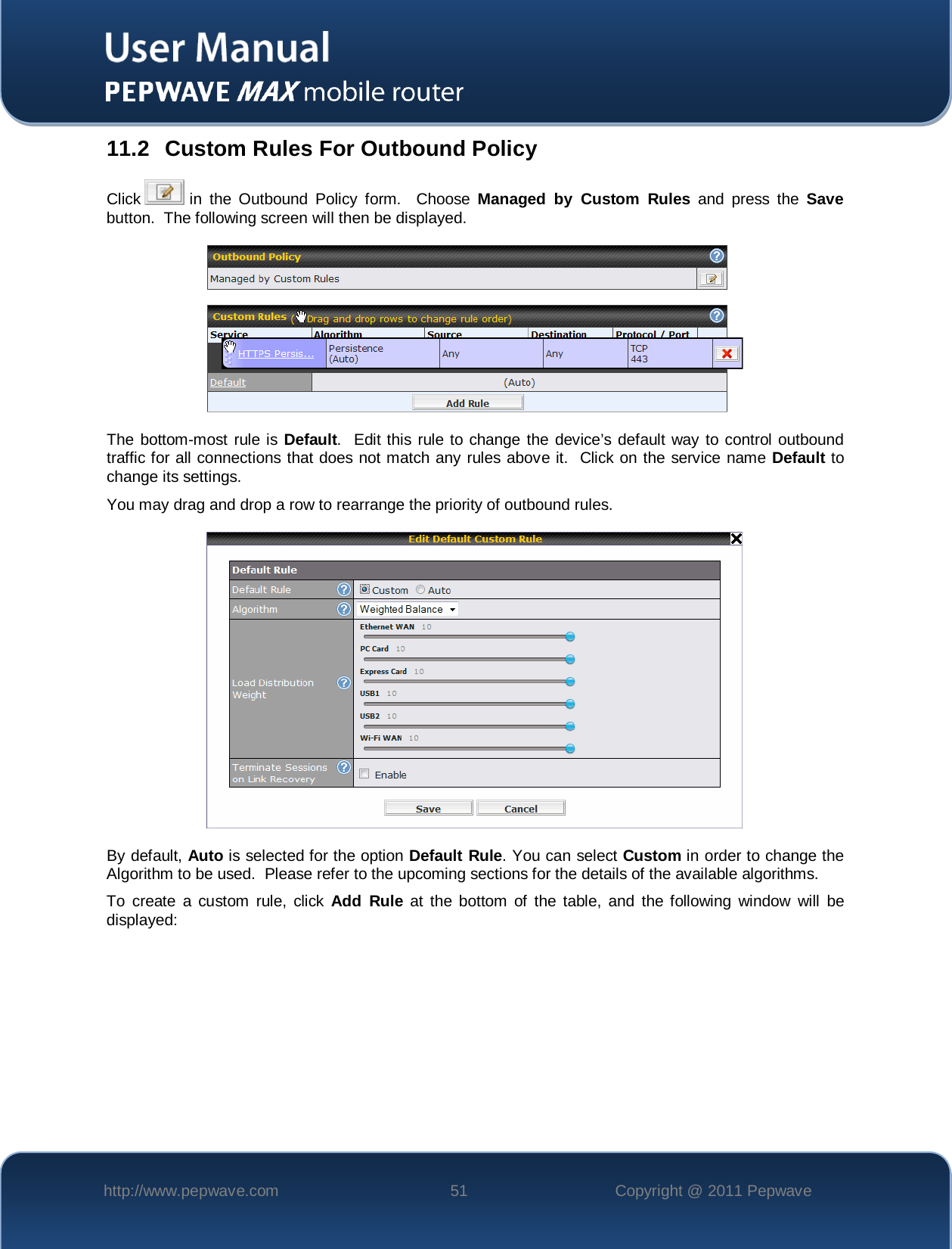    http://www.pepwave.com 51 Copyright @ 2011 Pepwave   11.2 Custom Rules For Outbound Policy Click   in the Outbound Policy form.  Choose Managed by Custom Rules and press the Save button.  The following screen will then be displayed.    The bottom-most rule is Default.  Edit this rule to change the device’s default way to control outbound traffic for all connections that does not match any rules above it.  Click on the service name Default to change its settings.  You may drag and drop a row to rearrange the priority of outbound rules.  By default, Auto is selected for the option Default Rule. You can select Custom in order to change the Algorithm to be used.  Please refer to the upcoming sections for the details of the available algorithms.  To create a custom rule, click Add Rule at the bottom of the table, and the following window will be displayed: 