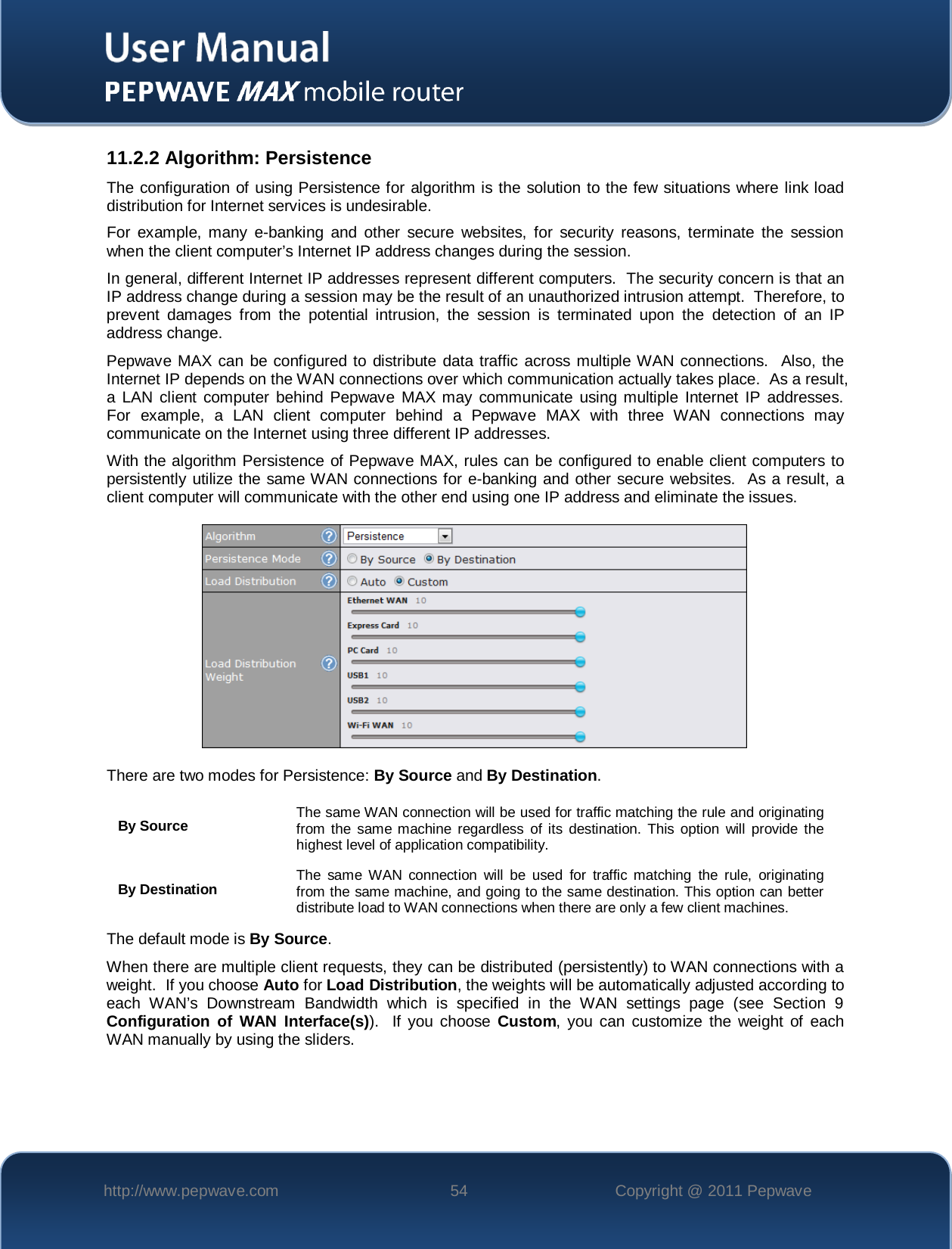    http://www.pepwave.com 54 Copyright @ 2011 Pepwave   11.2.2 Algorithm: Persistence The configuration of using Persistence for algorithm is the solution to the few situations where link load distribution for Internet services is undesirable.  For example, many e-banking and other secure websites, for security reasons, terminate the session when the client computer’s Internet IP address changes during the session.   In general, different Internet IP addresses represent different computers.  The security concern is that an IP address change during a session may be the result of an unauthorized intrusion attempt.  Therefore, to prevent damages from the potential intrusion, the session is terminated upon the detection of an IP address change. Pepwave MAX can be configured to distribute data traffic across multiple WAN connections.  Also, the Internet IP depends on the WAN connections over which communication actually takes place.  As a result, a LAN client computer behind Pepwave MAX may communicate using multiple Internet IP addresses.  For example, a LAN client computer behind a Pepwave MAX with three WAN connections may communicate on the Internet using three different IP addresses. With the algorithm Persistence of Pepwave MAX, rules can be configured to enable client computers to persistently utilize the same WAN connections for e-banking and other secure websites.  As a result, a client computer will communicate with the other end using one IP address and eliminate the issues.  There are two modes for Persistence: By Source and By Destination.   By Source The same WAN connection will be used for traffic matching the rule and originating from the same machine regardless of its destination. This option will provide the highest level of application compatibility. By Destination The same WAN connection will be used for traffic matching the rule, originating from the same machine, and going to the same destination. This option can better distribute load to WAN connections when there are only a few client machines. The default mode is By Source. When there are multiple client requests, they can be distributed (persistently) to WAN connections with a weight.  If you choose Auto for Load Distribution, the weights will be automatically adjusted according to each WAN’s Downstream Bandwidth which is specified in the WAN settings page (see Section 9 Configuration of WAN Interface(s)).  If you choose Custom, you can customize the weight of each WAN manually by using the sliders.    