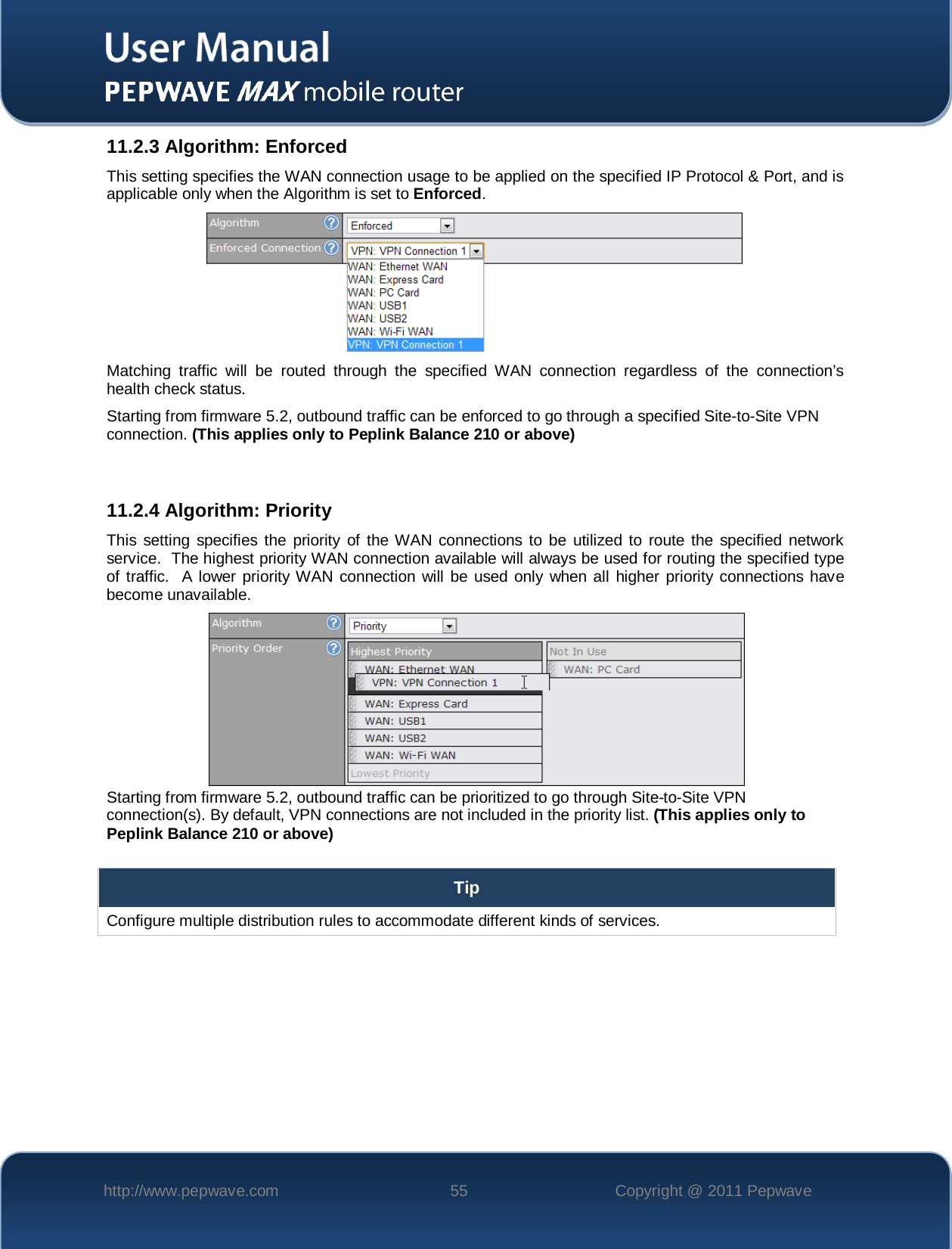    http://www.pepwave.com 55 Copyright @ 2011 Pepwave   11.2.3 Algorithm: Enforced This setting specifies the WAN connection usage to be applied on the specified IP Protocol &amp; Port, and is applicable only when the Algorithm is set to Enforced.  Matching traffic will be routed through the specified WAN connection regardless of the connection’s health check status. Starting from firmware 5.2, outbound traffic can be enforced to go through a specified Site-to-Site VPN connection. (This applies only to Peplink Balance 210 or above)   11.2.4 Algorithm: Priority This setting specifies the priority of the WAN connections to be utilized to route the specified network service.  The highest priority WAN connection available will always be used for routing the specified type of traffic.  A lower priority WAN connection will be used only when all higher priority connections have become unavailable.   Starting from firmware 5.2, outbound traffic can be prioritized to go through Site-to-Site VPN connection(s). By default, VPN connections are not included in the priority list. (This applies only to Peplink Balance 210 or above)  Tip Configure multiple distribution rules to accommodate different kinds of services.  