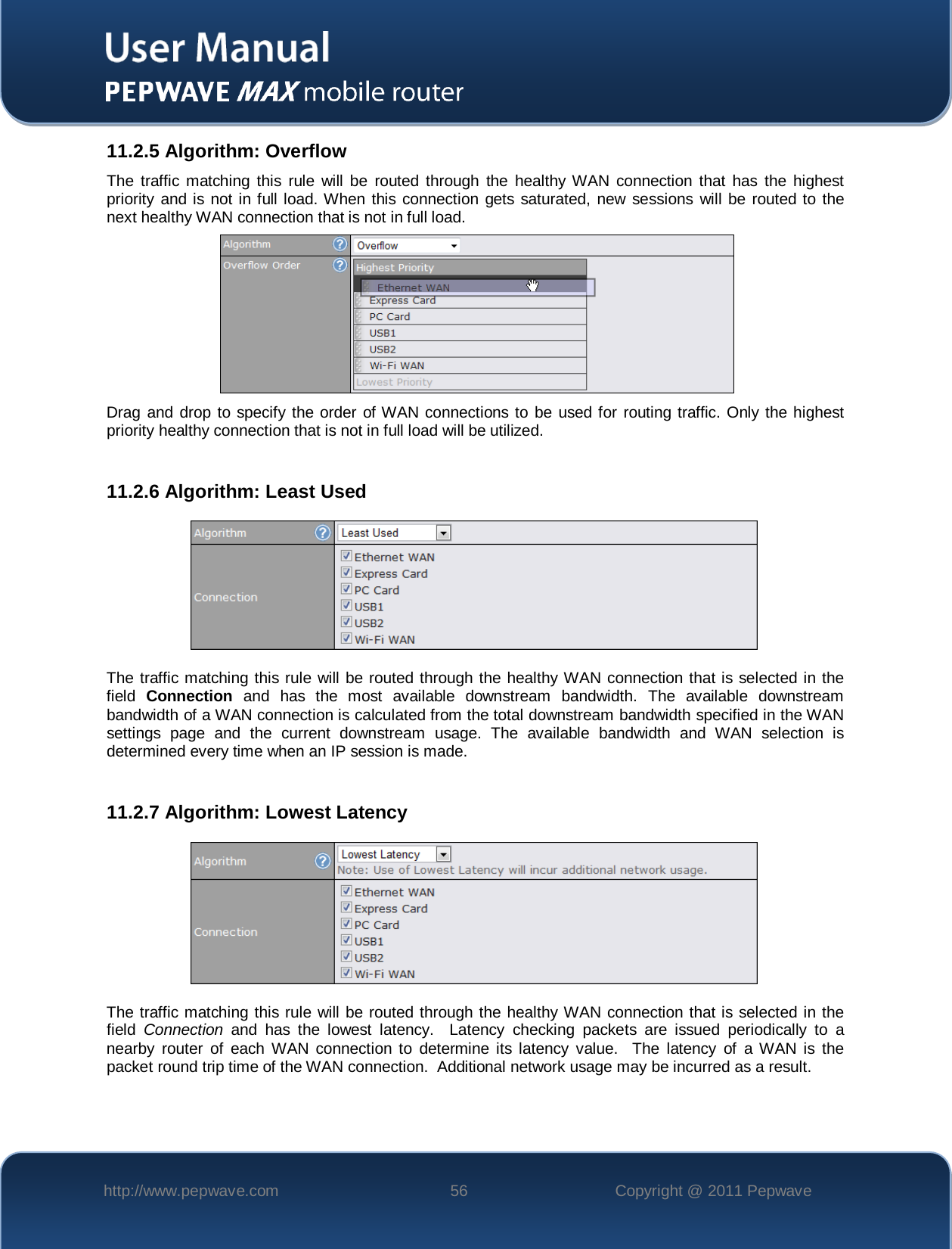    http://www.pepwave.com 56 Copyright @ 2011 Pepwave   11.2.5 Algorithm: Overflow The traffic matching this rule will be routed through the healthy WAN connection that has the highest priority and is not in full load. When this connection gets saturated, new sessions will be routed to the next healthy WAN connection that is not in full load.   Drag and drop to specify the order of WAN connections to be used for routing traffic. Only the highest priority healthy connection that is not in full load will be utilized.  11.2.6 Algorithm: Least Used  The traffic matching this rule will be routed through the healthy WAN connection that is selected in the field  Connection and has the most available downstream bandwidth. The available downstream bandwidth of a WAN connection is calculated from the total downstream bandwidth specified in the WAN settings page and the current downstream usage.  The available bandwidth and WAN selection is determined every time when an IP session is made.  11.2.7 Algorithm: Lowest Latency  The traffic matching this rule will be routed through the healthy WAN connection that is selected in the field  Connection and has the lowest latency.  Latency checking packets are issued periodically to a nearby router of each WAN connection to determine its latency value.  The latency of a WAN is the packet round trip time of the WAN connection.  Additional network usage may be incurred as a result.  