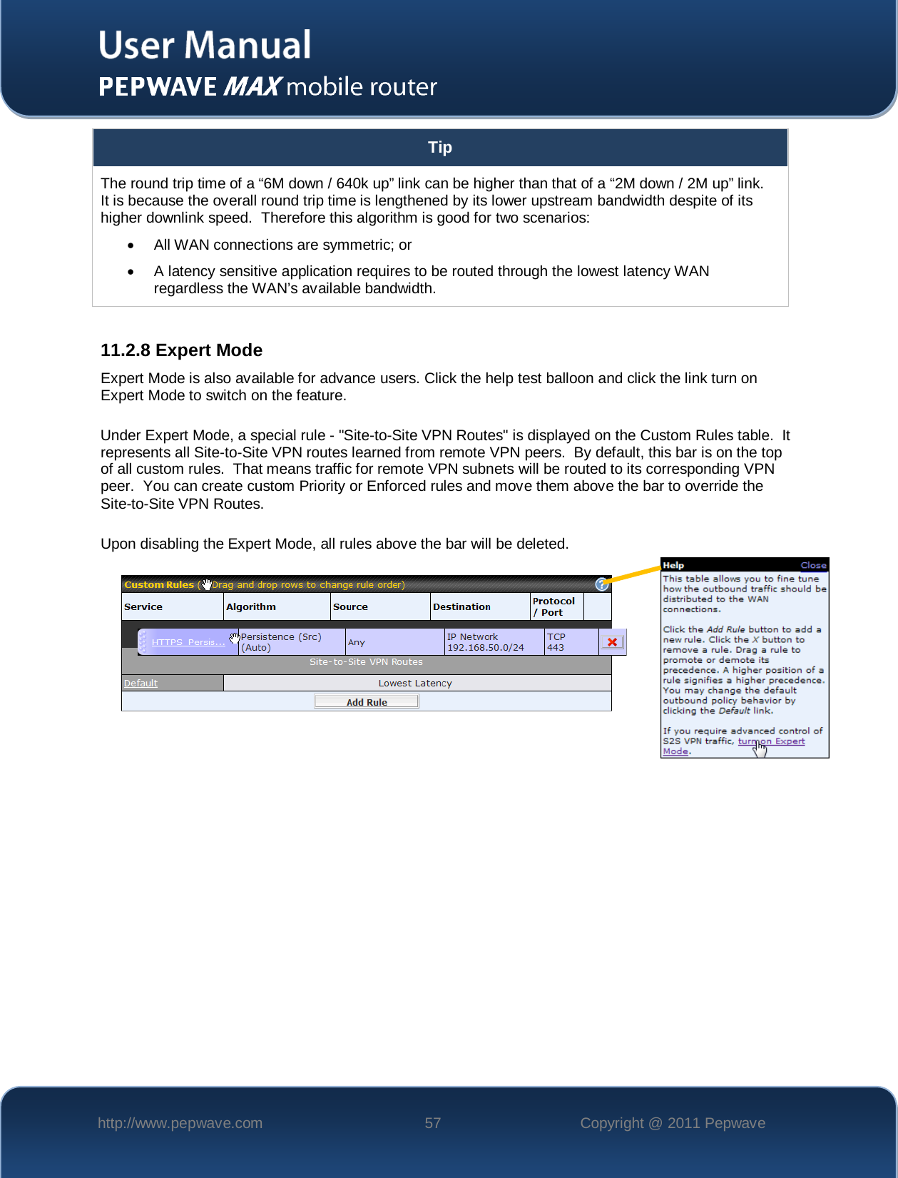    http://www.pepwave.com 57 Copyright @ 2011 Pepwave   Tip The round trip time of a “6M down / 640k up” link can be higher than that of a “2M down / 2M up” link.  It is because the overall round trip time is lengthened by its lower upstream bandwidth despite of its higher downlink speed.  Therefore this algorithm is good for two scenarios: •  All WAN connections are symmetric; or •  A latency sensitive application requires to be routed through the lowest latency WAN regardless the WAN’s available bandwidth.  11.2.8 Expert Mode Expert Mode is also available for advance users. Click the help test balloon and click the link turn on Expert Mode to switch on the feature.   Under Expert Mode, a special rule - &quot;Site-to-Site VPN Routes&quot; is displayed on the Custom Rules table.  It represents all Site-to-Site VPN routes learned from remote VPN peers.  By default, this bar is on the top of all custom rules.  That means traffic for remote VPN subnets will be routed to its corresponding VPN peer.  You can create custom Priority or Enforced rules and move them above the bar to override the Site-to-Site VPN Routes.  Upon disabling the Expert Mode, all rules above the bar will be deleted.    