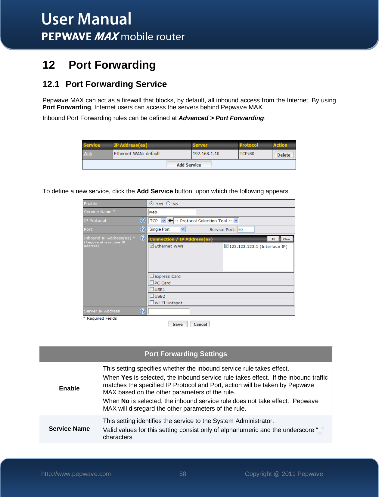    http://www.pepwave.com 58 Copyright @ 2011 Pepwave   12   Port Forwarding 12.1 Port Forwarding Service Pepwave MAX can act as a firewall that blocks, by default, all inbound access from the Internet. By using Port Forwarding, Internet users can access the servers behind Pepwave MAX.  Inbound Port Forwarding rules can be defined at Advanced &gt; Port Forwarding:    To define a new service, click the Add Service button, upon which the following appears:    Port Forwarding Settings Enable This setting specifies whether the inbound service rule takes effect. When Yes is selected, the inbound service rule takes effect.  If the inbound traffic matches the specified IP Protocol and Port, action will be taken by Pepwave MAX based on the other parameters of the rule. When No is selected, the inbound service rule does not take effect.  Pepwave MAX will disregard the other parameters of the rule. Service Name This setting identifies the service to the System Administrator. Valid values for this setting consist only of alphanumeric and the underscore “_” characters. 