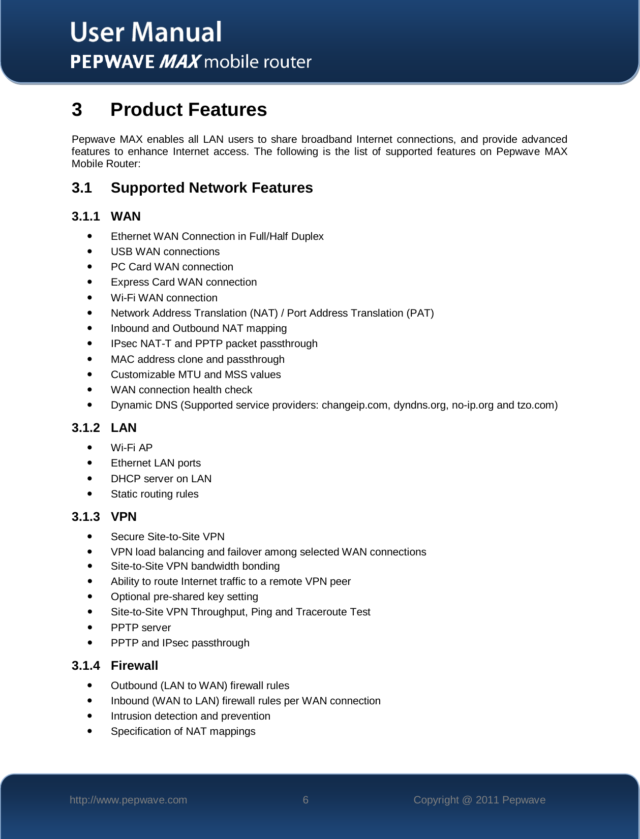    http://www.pepwave.com  6  Copyright @ 2011 Pepwave   3  Product Features Pepwave MAX enables all LAN users to share broadband Internet connections, and provide advanced features to enhance Internet access. The following is the list of supported features on Pepwave MAX Mobile Router: 3.1 Supported Network Features 3.1.1 WAN  Ethernet WAN Connection in Full/Half Duplex     USB WAN connections  PC Card WAN connection  Express Card WAN connection  Wi-Fi WAN connection  Network Address Translation (NAT) / Port Address Translation (PAT)  Inbound and Outbound NAT mapping  IPsec NAT-T and PPTP packet passthrough  MAC address clone and passthrough  Customizable MTU and MSS values  WAN connection health check  Dynamic DNS (Supported service providers: changeip.com, dyndns.org, no-ip.org and tzo.com) 3.1.2 LAN  Wi-Fi AP  Ethernet LAN ports  DHCP server on LAN  Static routing rules 3.1.3 VPN  Secure Site-to-Site VPN   VPN load balancing and failover among selected WAN connections   Site-to-Site VPN bandwidth bonding  Ability to route Internet traffic to a remote VPN peer  Optional pre-shared key setting   Site-to-Site VPN Throughput, Ping and Traceroute Test  PPTP server  PPTP and IPsec passthrough 3.1.4 Firewall  Outbound (LAN to WAN) firewall rules  Inbound (WAN to LAN) firewall rules per WAN connection  Intrusion detection and prevention  Specification of NAT mappings 