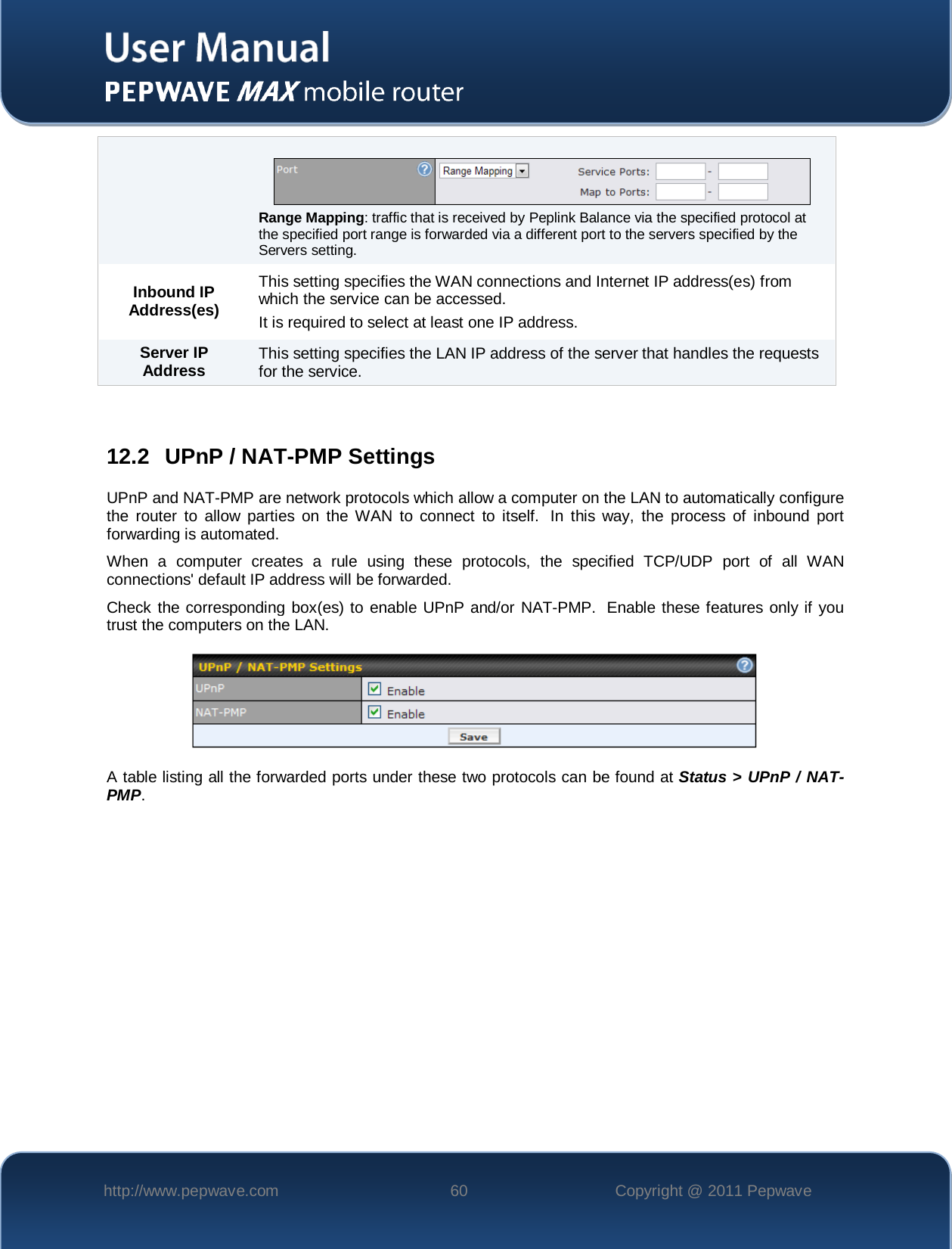    http://www.pepwave.com 60 Copyright @ 2011 Pepwave     Range Mapping: traffic that is received by Peplink Balance via the specified protocol at the specified port range is forwarded via a different port to the servers specified by the Servers setting. Inbound IP Address(es) This setting specifies the WAN connections and Internet IP address(es) from which the service can be accessed. It is required to select at least one IP address. Server IP Address This setting specifies the LAN IP address of the server that handles the requests for the service.  12.2 UPnP / NAT-PMP Settings UPnP and NAT-PMP are network protocols which allow a computer on the LAN to automatically configure the router to allow parties on the WAN to connect to itself.  In this way, the process of inbound port forwarding is automated.  When a computer creates a rule using these protocols, the specified TCP/UDP port of all WAN connections&apos; default IP address will be forwarded. Check the corresponding box(es) to enable UPnP and/or NAT-PMP.  Enable these features only if you trust the computers on the LAN.  A table listing all the forwarded ports under these two protocols can be found at Status &gt; UPnP / NAT-PMP. 