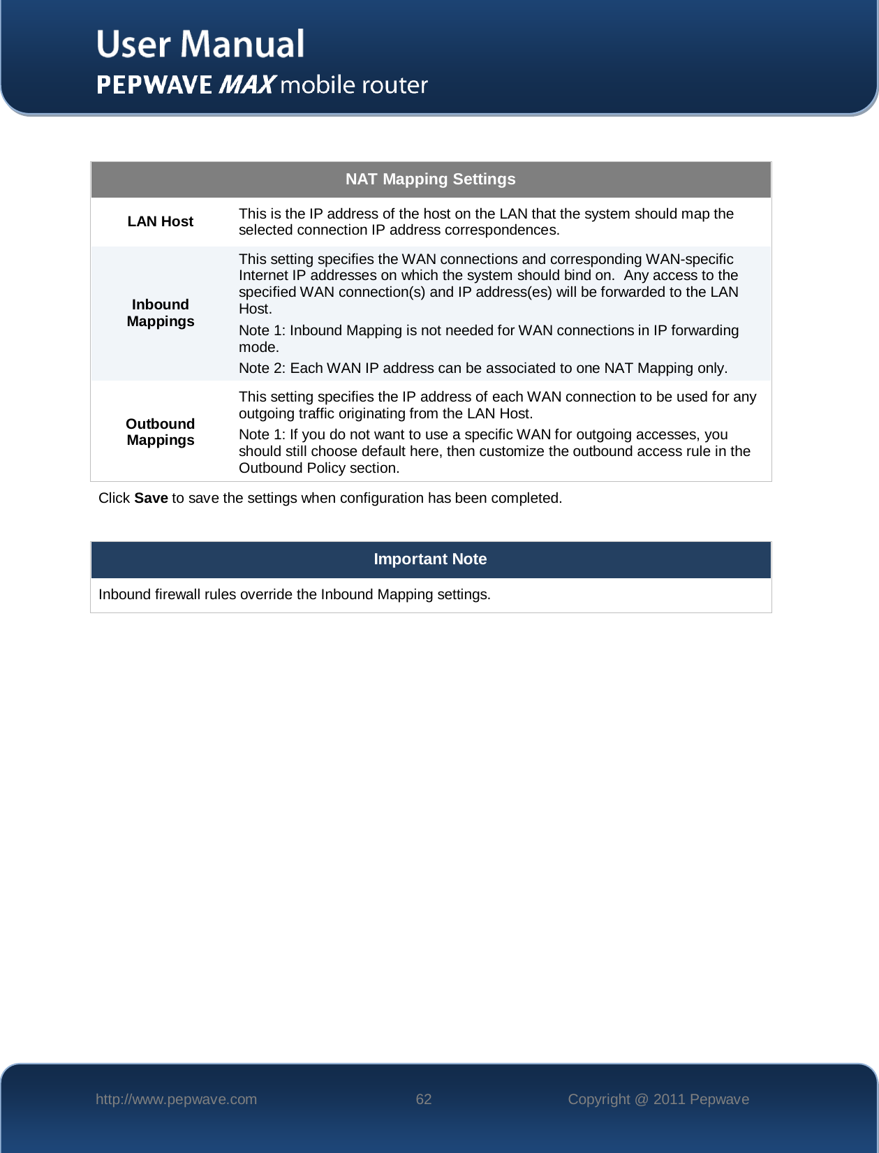    http://www.pepwave.com 62 Copyright @ 2011 Pepwave    NAT Mapping Settings LAN Host  This is the IP address of the host on the LAN that the system should map the selected connection IP address correspondences. Inbound Mappings This setting specifies the WAN connections and corresponding WAN-specific Internet IP addresses on which the system should bind on.  Any access to the specified WAN connection(s) and IP address(es) will be forwarded to the LAN Host. Note 1: Inbound Mapping is not needed for WAN connections in IP forwarding mode. Note 2: Each WAN IP address can be associated to one NAT Mapping only. Outbound Mappings This setting specifies the IP address of each WAN connection to be used for any outgoing traffic originating from the LAN Host. Note 1: If you do not want to use a specific WAN for outgoing accesses, you should still choose default here, then customize the outbound access rule in the Outbound Policy section. Click Save to save the settings when configuration has been completed.  Important Note Inbound firewall rules override the Inbound Mapping settings.  