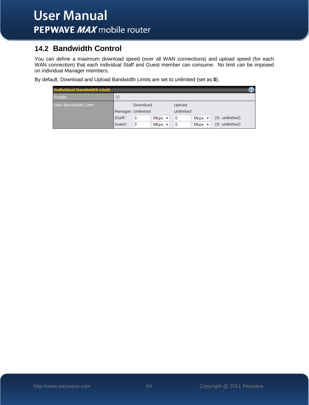    http://www.pepwave.com 64 Copyright @ 2011 Pepwave   14.2 Bandwidth Control You can define a maximum download speed (over all WAN connections) and upload speed (for each WAN connection) that each individual Staff and Guest member can consume.  No limit can be imposed on individual Manager members. By default, Download and Upload Bandwidth Limits are set to unlimited (set as 0).   