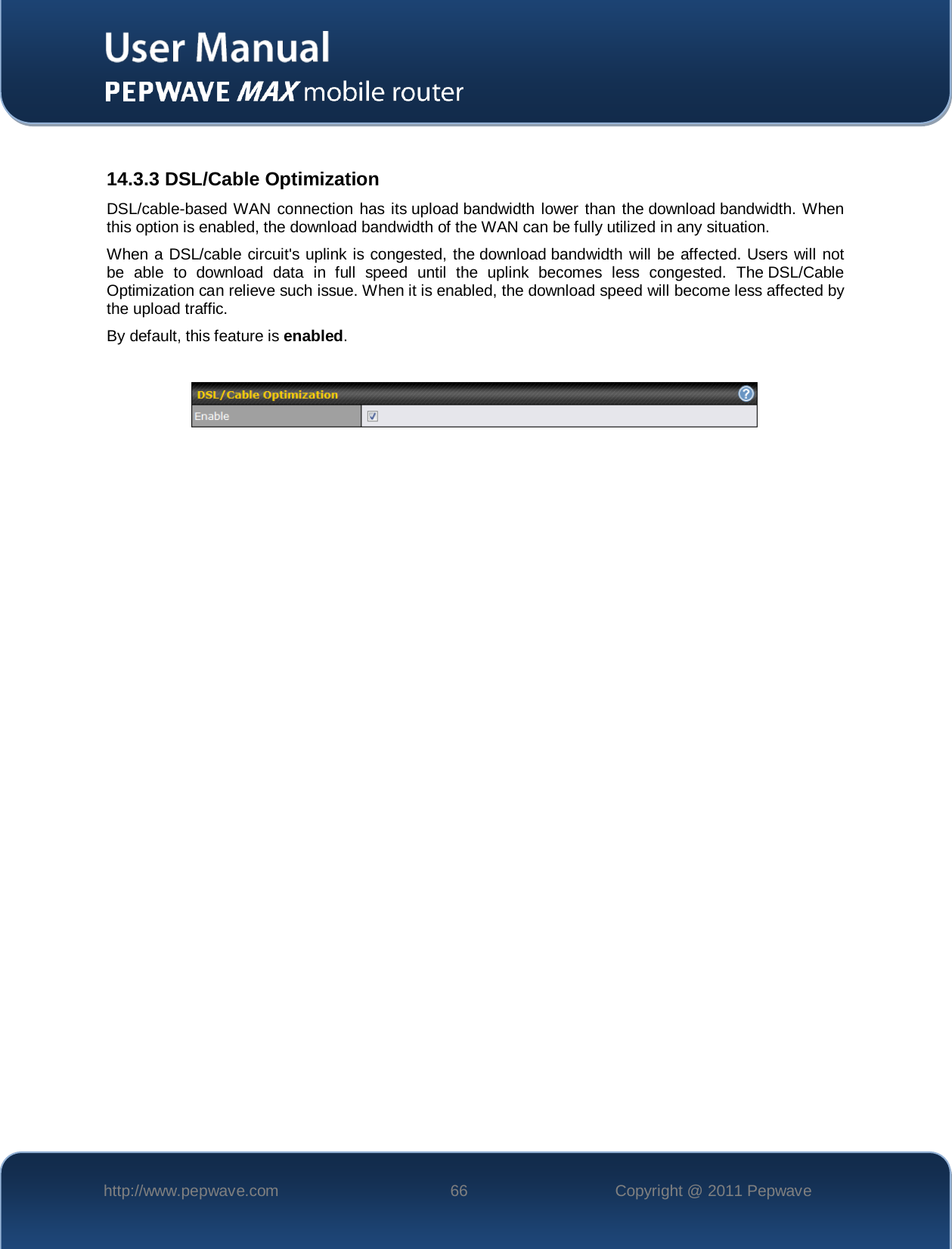    http://www.pepwave.com 66 Copyright @ 2011 Pepwave    14.3.3 DSL/Cable Optimization DSL/cable-based WAN connection has its upload bandwidth lower than the download bandwidth. When this option is enabled, the download bandwidth of the WAN can be fully utilized in any situation. When a DSL/cable circuit&apos;s uplink is congested, the download bandwidth will be affected. Users will not be able to download data in full speed until the uplink becomes less congested. The DSL/Cable Optimization can relieve such issue. When it is enabled, the download speed will become less affected by the upload traffic. By default, this feature is enabled.    