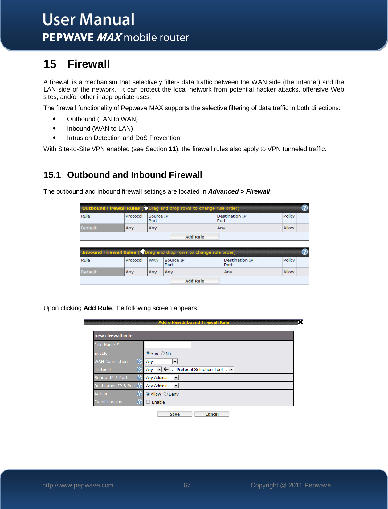    http://www.pepwave.com 67 Copyright @ 2011 Pepwave   15 Firewall A firewall is a mechanism that selectively filters data traffic between the WAN side (the Internet) and the LAN side of the network.  It can protect the local network from potential hacker attacks, offensive Web sites, and/or other inappropriate uses. The firewall functionality of Pepwave MAX supports the selective filtering of data traffic in both directions:  Outbound (LAN to WAN)  Inbound (WAN to LAN)  Intrusion Detection and DoS Prevention With Site-to-Site VPN enabled (see Section 11), the firewall rules also apply to VPN tunneled traffic.  15.1 Outbound and Inbound Firewall The outbound and inbound firewall settings are located in Advanced &gt; Firewall:      Upon clicking Add Rule, the following screen appears:    