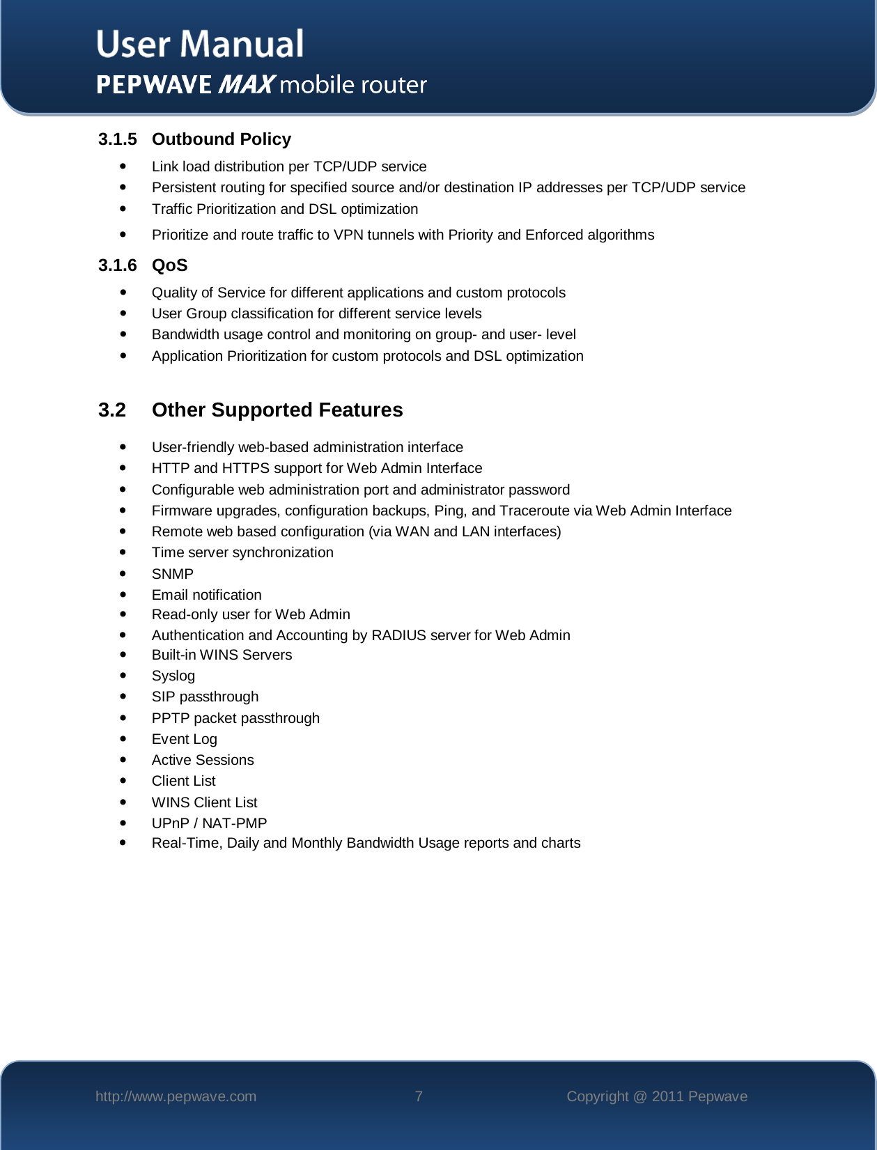    http://www.pepwave.com  7  Copyright @ 2011 Pepwave   3.1.5 Outbound Policy  Link load distribution per TCP/UDP service   Persistent routing for specified source and/or destination IP addresses per TCP/UDP service  Traffic Prioritization and DSL optimization  Prioritize and route traffic to VPN tunnels with Priority and Enforced algorithms 3.1.6 QoS  Quality of Service for different applications and custom protocols   User Group classification for different service levels  Bandwidth usage control and monitoring on group- and user- level  Application Prioritization for custom protocols and DSL optimization  3.2 Other Supported Features  User-friendly web-based administration interface  HTTP and HTTPS support for Web Admin Interface  Configurable web administration port and administrator password  Firmware upgrades, configuration backups, Ping, and Traceroute via Web Admin Interface  Remote web based configuration (via WAN and LAN interfaces)   Time server synchronization   SNMP  Email notification  Read-only user for Web Admin  Authentication and Accounting by RADIUS server for Web Admin  Built-in WINS Servers   Syslog  SIP passthrough  PPTP packet passthrough  Event Log  Active Sessions  Client List  WINS Client List  UPnP / NAT-PMP  Real-Time, Daily and Monthly Bandwidth Usage reports and charts 