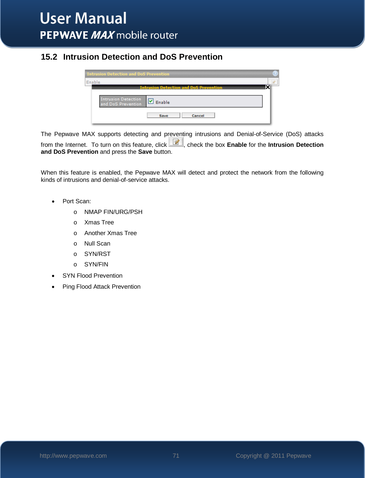    http://www.pepwave.com 71 Copyright @ 2011 Pepwave   15.2 Intrusion Detection and DoS Prevention  The Pepwave MAX  supports detecting and preventing intrusions and Denial-of-Service (DoS) attacks from the Internet.  To turn on this feature, click  , check the box Enable for the Intrusion Detection and DoS Prevention and press the Save button.  When this feature is enabled, the Pepwave MAX will detect and protect the network from the following kinds of intrusions and denial-of-service attacks.  • Port Scan: o NMAP FIN/URG/PSH o Xmas Tree o Another Xmas Tree o Null Scan o  SYN/RST o  SYN/FIN • SYN Flood Prevention • Ping Flood Attack Prevention 