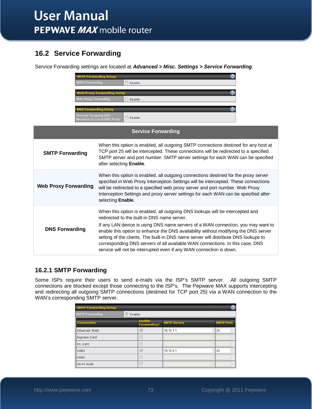    http://www.pepwave.com 73 Copyright @ 2011 Pepwave   16.2 Service Forwarding Service Forwarding settings are located at Advanced &gt; Misc. Settings &gt; Service Forwarding:  Service Forwarding SMTP Forwarding When this option is enabled, all outgoing SMTP connections destined for any host at TCP port 25 will be intercepted. These connections will be redirected to a specified SMTP server and port number. SMTP server settings for each WAN can be specified after selecting Enable. Web Proxy Forwarding When this option is enabled, all outgoing connections destined for the proxy server specified in Web Proxy Interception Settings will be intercepted. These connections will be redirected to a specified web proxy server and port number. Web Proxy Interception Settings and proxy server settings for each WAN can be specified after selecting Enable. DNS Forwarding When this option is enabled, all outgoing DNS lookups will be intercepted and redirected to the built-in DNS name server. If any LAN device is using DNS name servers of a WAN connection, you may want to enable this option to enhance the DNS availability without modifying the DNS server setting of the clients. The built-in DNS name server will distribute DNS lookups to corresponding DNS servers of all available WAN connections. In this case, DNS service will not be interrupted even if any WAN connection is down.  16.2.1 SMTP Forwarding Some ISPs require their users to send e-mails via the ISP’s SMTP server.  All outgoing SMTP connections are blocked except those connecting to the ISP’s.  The Pepwave MAX supports intercepting and redirecting all outgoing SMTP connections (destined for TCP port 25) via a WAN connection to the WAN’s corresponding SMTP server.  