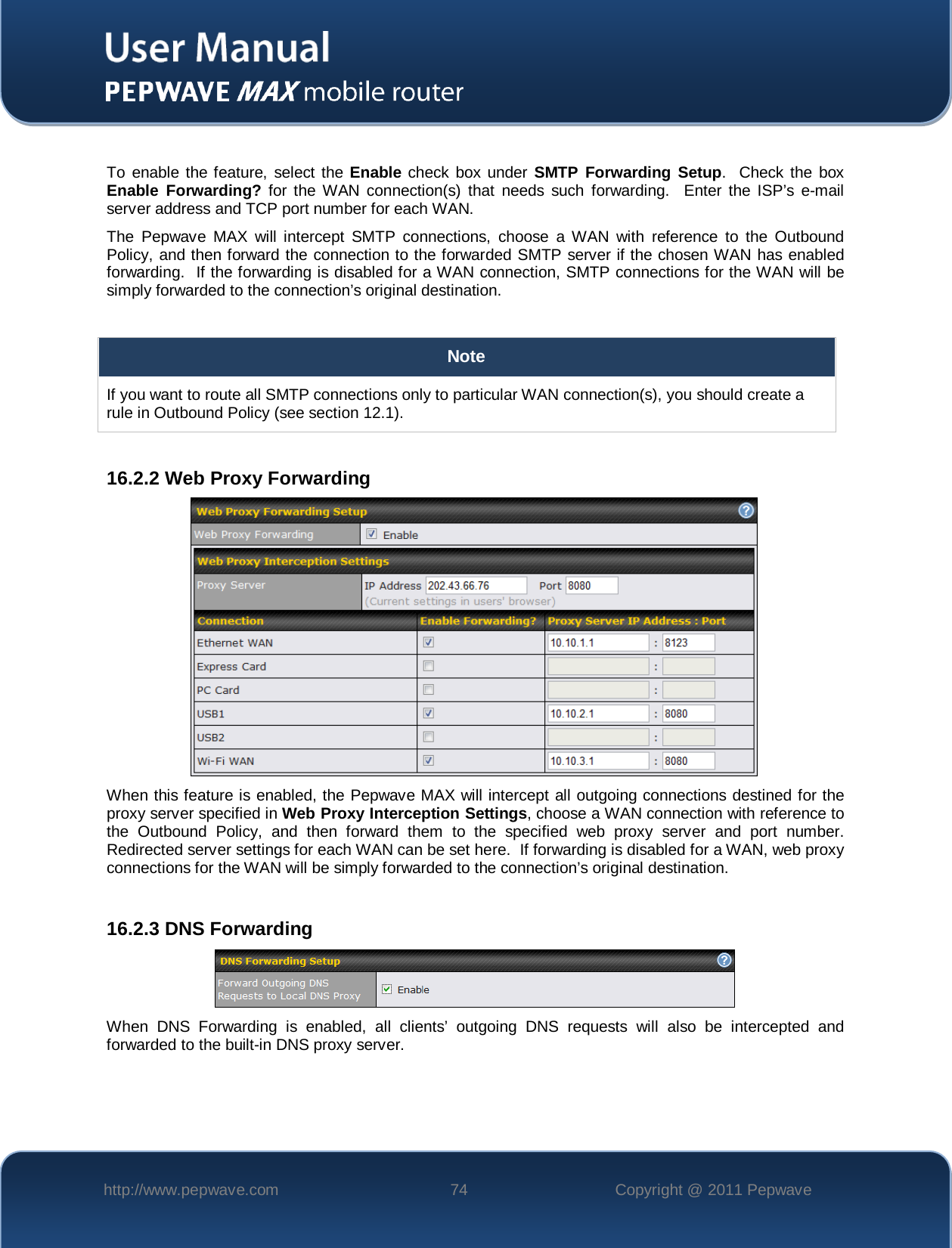    http://www.pepwave.com 74 Copyright @ 2011 Pepwave    To enable the feature, select the Enable check box under SMTP Forwarding Setup.  Check the box Enable Forwarding? for the WAN connection(s) that needs such forwarding.  Enter the ISP’s e-mail server address and TCP port number for each WAN.   The Pepwave MAX will intercept SMTP connections, choose a WAN with reference to the Outbound Policy, and then forward the connection to the forwarded SMTP server if the chosen WAN has enabled forwarding.  If the forwarding is disabled for a WAN connection, SMTP connections for the WAN will be simply forwarded to the connection’s original destination.  Note If you want to route all SMTP connections only to particular WAN connection(s), you should create a rule in Outbound Policy (see section 12.1).  16.2.2 Web Proxy Forwarding  When this feature is enabled, the Pepwave MAX will intercept all outgoing connections destined for the proxy server specified in Web Proxy Interception Settings, choose a WAN connection with reference to the Outbound Policy, and then forward them to the specified web proxy server and port number. Redirected server settings for each WAN can be set here.  If forwarding is disabled for a WAN, web proxy connections for the WAN will be simply forwarded to the connection’s original destination.  16.2.3 DNS Forwarding  When DNS Forwarding is enabled, all clients’ outgoing DNS requests will also be intercepted and forwarded to the built-in DNS proxy server.    