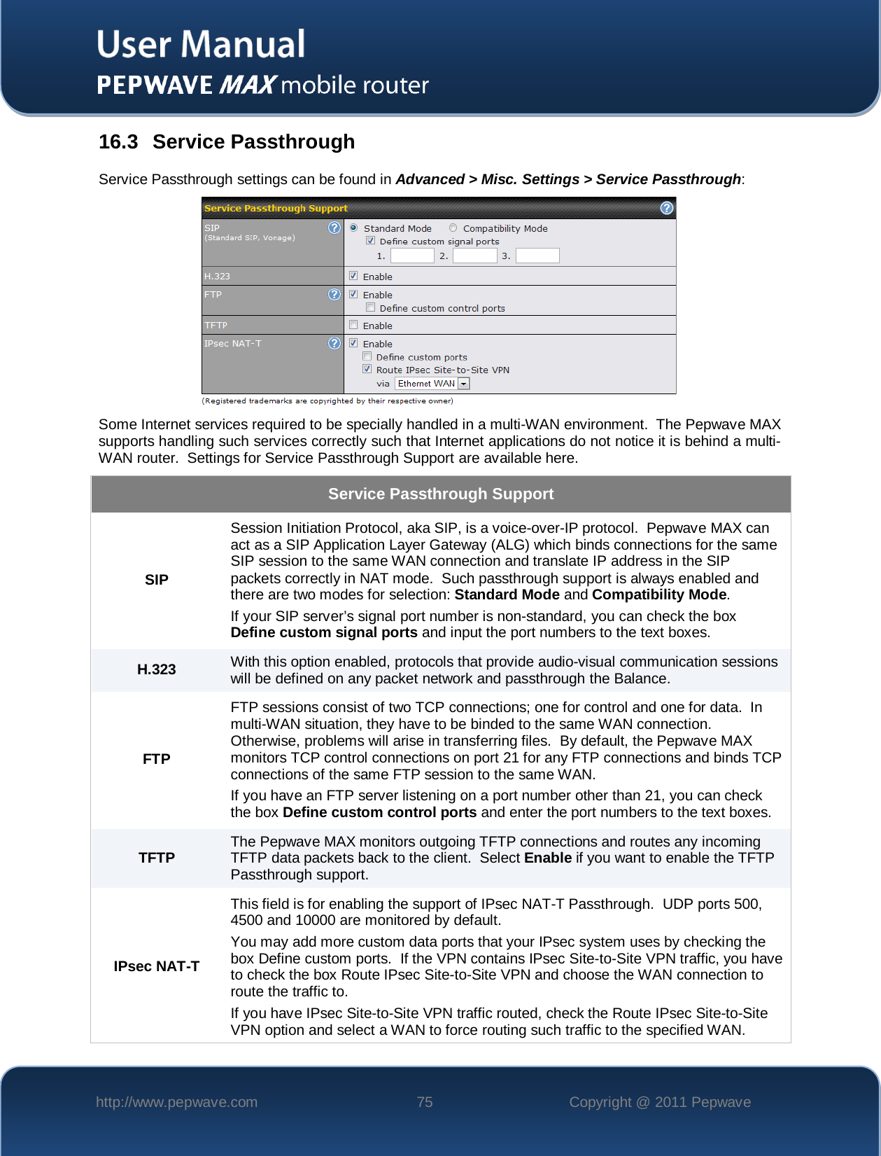    http://www.pepwave.com 75 Copyright @ 2011 Pepwave   16.3 Service Passthrough Service Passthrough settings can be found in Advanced &gt; Misc. Settings &gt; Service Passthrough:  Some Internet services required to be specially handled in a multi-WAN environment.  The Pepwave MAX supports handling such services correctly such that Internet applications do not notice it is behind a multi-WAN router.  Settings for Service Passthrough Support are available here. Service Passthrough Support SIP Session Initiation Protocol, aka SIP, is a voice-over-IP protocol.  Pepwave MAX can act as a SIP Application Layer Gateway (ALG) which binds connections for the same SIP session to the same WAN connection and translate IP address in the SIP packets correctly in NAT mode.  Such passthrough support is always enabled and there are two modes for selection: Standard Mode and Compatibility Mode. If your SIP server’s signal port number is non-standard, you can check the box Define custom signal ports and input the port numbers to the text boxes. H.323 With this option enabled, protocols that provide audio-visual communication sessions will be defined on any packet network and passthrough the Balance. FTP FTP sessions consist of two TCP connections; one for control and one for data.  In multi-WAN situation, they have to be binded to the same WAN connection.  Otherwise, problems will arise in transferring files.  By default, the Pepwave MAX monitors TCP control connections on port 21 for any FTP connections and binds TCP connections of the same FTP session to the same WAN.  If you have an FTP server listening on a port number other than 21, you can check the box Define custom control ports and enter the port numbers to the text boxes. TFTP The Pepwave MAX monitors outgoing TFTP connections and routes any incoming TFTP data packets back to the client.  Select Enable if you want to enable the TFTP Passthrough support. IPsec NAT-T This field is for enabling the support of IPsec NAT-T Passthrough.  UDP ports 500, 4500 and 10000 are monitored by default.  You may add more custom data ports that your IPsec system uses by checking the box Define custom ports.  If the VPN contains IPsec Site-to-Site VPN traffic, you have to check the box Route IPsec Site-to-Site VPN and choose the WAN connection to route the traffic to. If you have IPsec Site-to-Site VPN traffic routed, check the Route IPsec Site-to-Site VPN option and select a WAN to force routing such traffic to the specified WAN. 