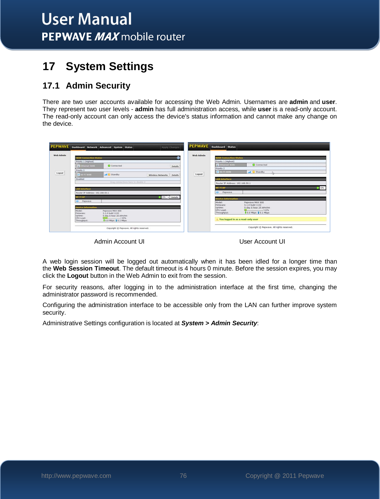    http://www.pepwave.com 76 Copyright @ 2011 Pepwave   17 System Settings 17.1 Admin Security There are two user accounts available for accessing the Web Admin. Usernames are admin and user. They represent two user levels - admin has full administration access, while user is a read-only account. The read-only account can only access the device&apos;s status information and cannot make any change on the device.        A web login session will be logged out automatically when it has been idled for a longer time than the Web Session Timeout. The default timeout is 4 hours 0 minute. Before the session expires, you may click the Logout button in the Web Admin to exit from the session. For security reasons, after logging in to the administration interface at the first time, changing the administrator password is recommended.   Configuring the administration interface to be accessible only from the LAN can further improve system security. Administrative Settings configuration is located at System &gt; Admin Security: Admin Account UI User Account UI 