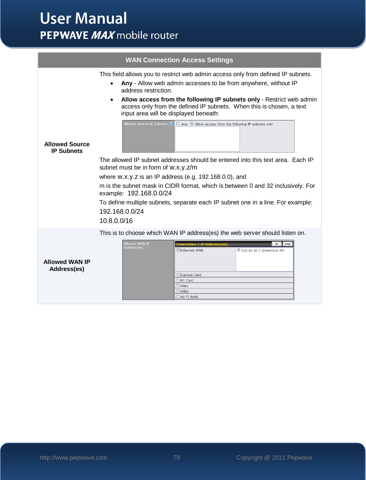    http://www.pepwave.com 79 Copyright @ 2011 Pepwave   WAN Connection Access Settings Allowed Source IP Subnets This field allows you to restrict web admin access only from defined IP subnets. • Any - Allow web admin accesses to be from anywhere, without IP address restriction. • Allow access from the following IP subnets only - Restrict web admin access only from the defined IP subnets.  When this is chosen, a text input area will be displayed beneath:  The allowed IP subnet addresses should be entered into this text area.  Each IP subnet must be in form of w.x.y.z/m where w.x.y.z is an IP address (e.g. 192.168.0.0), and m is the subnet mask in CIDR format, which is between 0 and 32 inclusively. For example:  192.168.0.0/24 To define multiple subnets, separate each IP subnet one in a line. For example: 192.168.0.0/24 10.8.0.0/16 Allowed WAN IP Address(es) This is to choose which WAN IP address(es) the web server should listen on.   