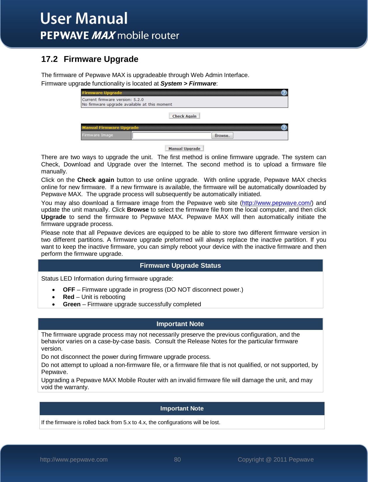    http://www.pepwave.com 80 Copyright @ 2011 Pepwave   17.2 Firmware Upgrade The firmware of Pepwave MAX is upgradeable through Web Admin Interface.  Firmware upgrade functionality is located at System &gt; Firmware:   There are two ways to upgrade the unit.  The first method is online firmware upgrade. The system can Check, Download  and  Upgrade  over the Internet. The second method is to upload a firmware file manually. Click on the Check  again button to use online upgrade.  With online upgrade, Pepwave MAX  checks online for new firmware.  If a new firmware is available, the firmware will be automatically downloaded by Pepwave MAX.  The upgrade process will subsequently be automatically initiated.  You may also download a firmware image from the Pepwave web site (http://www.pepwave.com/) and update the unit manually. Click Browse to select the firmware file from the local computer, and then click Upgrade to send the firmware to Pepwave MAX.  Pepwave MAX will then automatically initiate the firmware upgrade process. Please note that all Pepwave devices are equipped to be able to store two different firmware version in two different partitions. A firmware upgrade preformed will always replace the inactive partition. If you want to keep the inactive firmware, you can simply reboot your device with the inactive firmware and then perform the firmware upgrade. Firmware Upgrade Status Status LED Information during firmware upgrade: • OFF – Firmware upgrade in progress (DO NOT disconnect power.) • Red – Unit is rebooting • Green – Firmware upgrade successfully completed  Important Note The firmware upgrade process may not necessarily preserve the previous configuration, and the behavior varies on a case-by-case basis.  Consult the Release Notes for the particular firmware version. Do not disconnect the power during firmware upgrade process. Do not attempt to upload a non-firmware file, or a firmware file that is not qualified, or not supported, by Pepwave.  Upgrading a Pepwave MAX Mobile Router with an invalid firmware file will damage the unit, and may void the warranty.  Important Note If the firmware is rolled back from 5.x to 4.x, the configurations will be lost.  