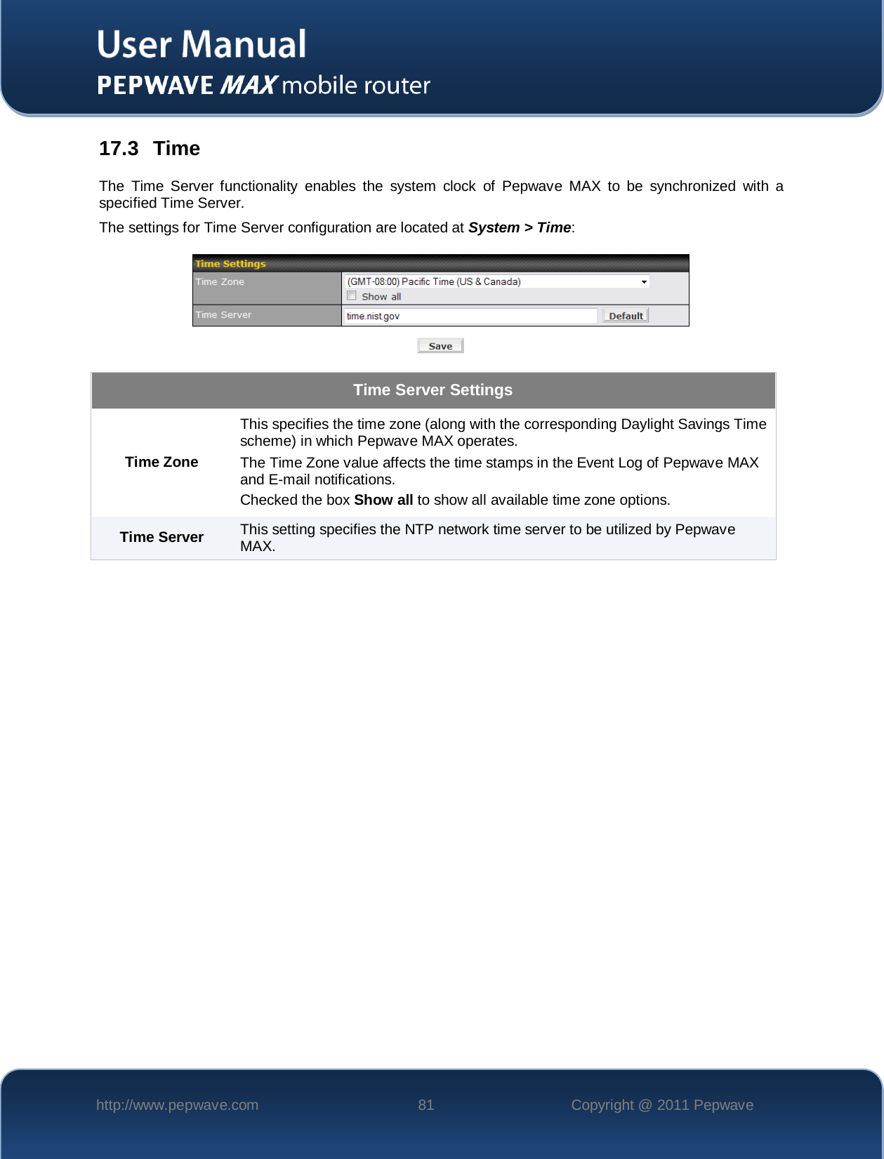    http://www.pepwave.com 81 Copyright @ 2011 Pepwave   17.3  Time The Time Server functionality enables the system clock of Pepwave MAX to be synchronized with a specified Time Server. The settings for Time Server configuration are located at System &gt; Time:  Time Server Settings Time Zone This specifies the time zone (along with the corresponding Daylight Savings Time scheme) in which Pepwave MAX operates. The Time Zone value affects the time stamps in the Event Log of Pepwave MAX and E-mail notifications.  Checked the box Show all to show all available time zone options. Time Server This setting specifies the NTP network time server to be utilized by Pepwave MAX. 