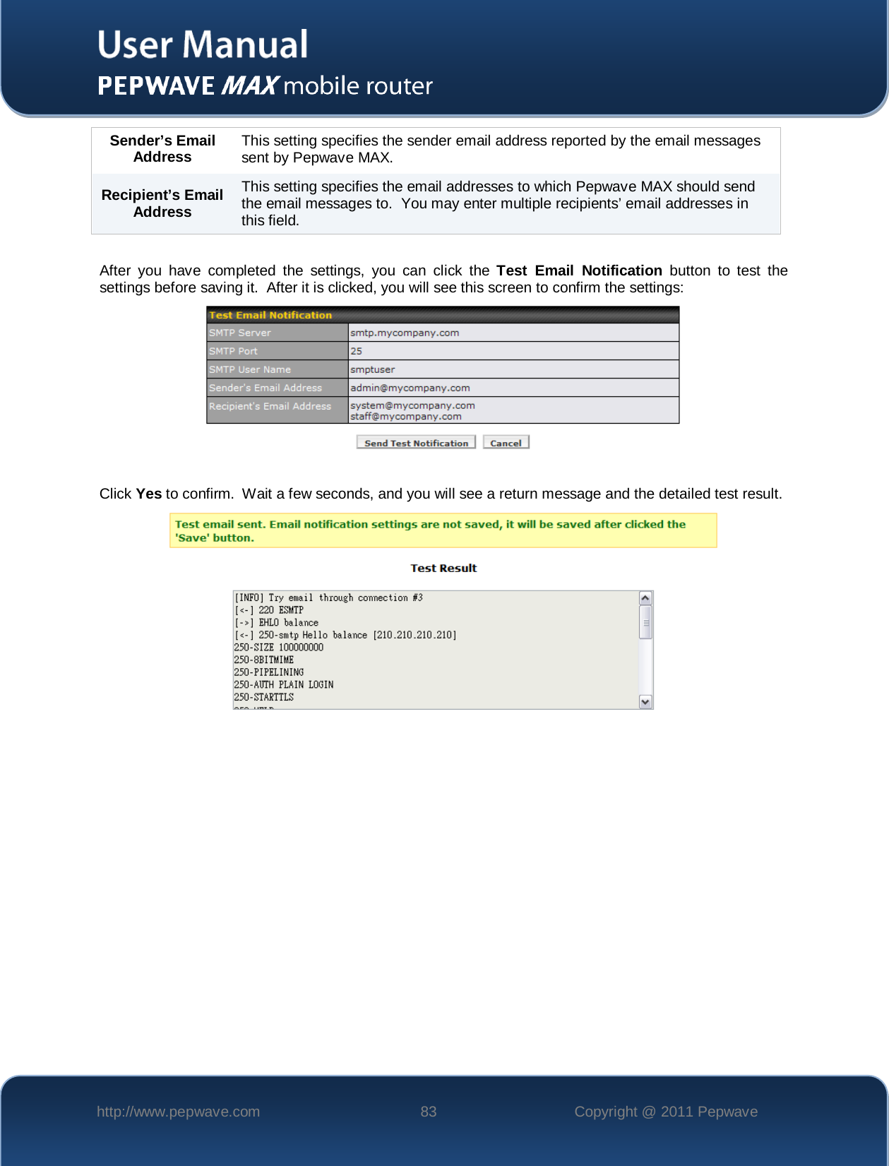    http://www.pepwave.com 83 Copyright @ 2011 Pepwave   Sender’s Email Address This setting specifies the sender email address reported by the email messages sent by Pepwave MAX. Recipient’s Email Address This setting specifies the email addresses to which Pepwave MAX should send the email messages to.  You may enter multiple recipients’ email addresses in this field.   After you have completed the settings, you can click the Test Email Notification button to test the settings before saving it.  After it is clicked, you will see this screen to confirm the settings:   Click Yes to confirm.  Wait a few seconds, and you will see a return message and the detailed test result.   