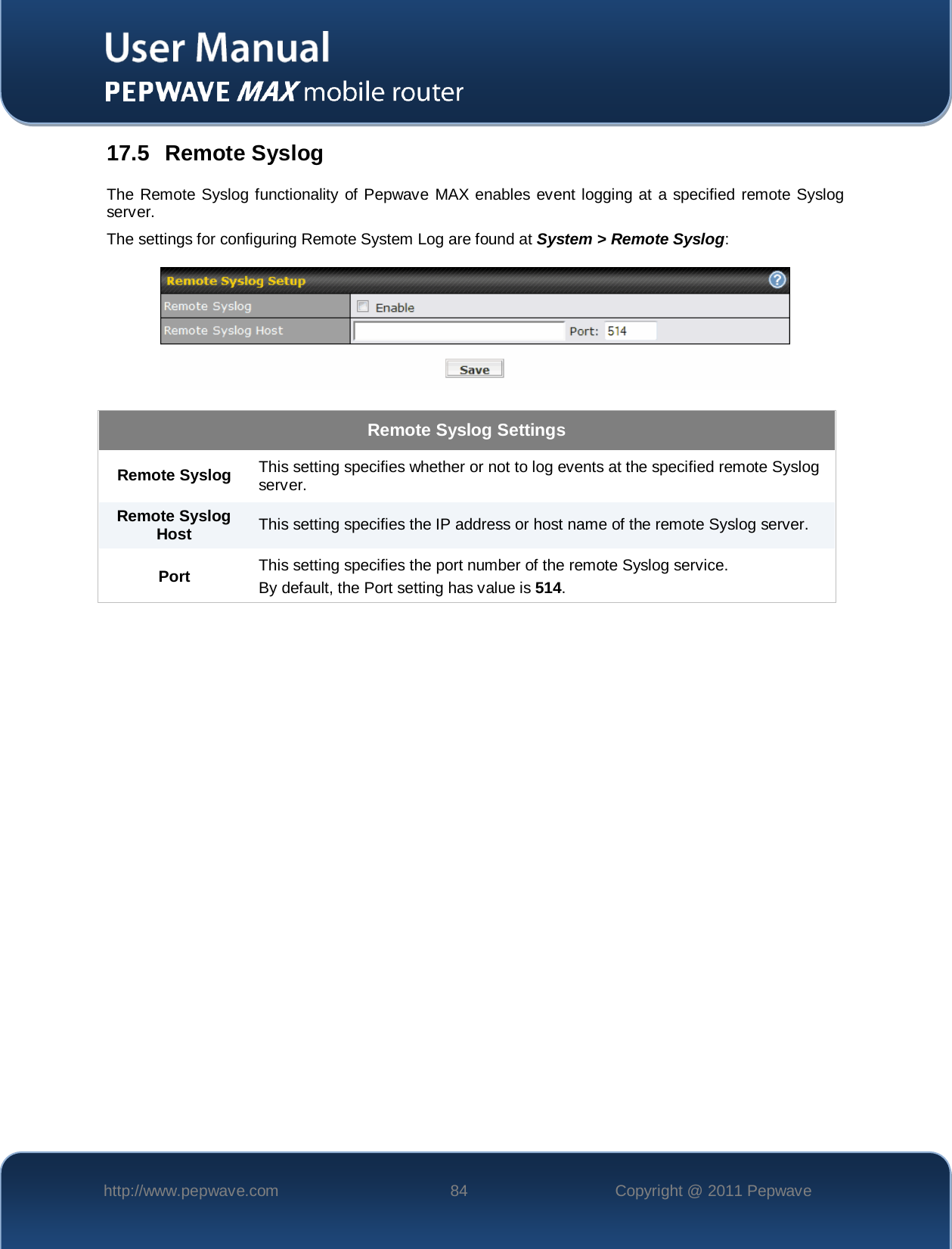    http://www.pepwave.com 84 Copyright @ 2011 Pepwave   17.5 Remote Syslog The Remote Syslog functionality of Pepwave MAX enables event logging at a specified remote Syslog server. The settings for configuring Remote System Log are found at System &gt; Remote Syslog:  Remote Syslog Settings Remote Syslog This setting specifies whether or not to log events at the specified remote Syslog server. Remote Syslog Host This setting specifies the IP address or host name of the remote Syslog server. Port This setting specifies the port number of the remote Syslog service. By default, the Port setting has value is 514. 